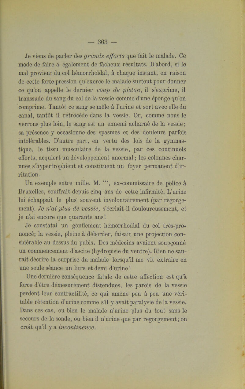 Je viens de parler des grands efforts que fait le malade. Ce mode de faire a également de fâcheux résultats. D’abord, si le mal provient du col hémorrhoïdal, à chaque instant, en raison de cette forte pression qu’exerce le malade surtout pour donner ce qu’on appelle le dernier coup de piston, il s’exprime, il transsude du sang du col de la vessie comme d’une éponge qu’on comprime. Tantôt ce sang se mêle à l’urine et sort avec elle du canal, tantôt il rétrocède dans la vessie. Or, comme nous le verrons plus loin, le sang est un ennemi acharné de la vessie ; sa présence y occasionne des spasmes et des douleurs parfois intolérables. D’autre part, en vertu des lois de la gymnas- tique, le tissu musculaire de la vessie, par ces continuels efforts, acquiert un développement anormal ; les colonnes char- nues s’hypertrophient et constituent un foyer permanent d’ir- ritation. Un exemple entre mille. M. **', ex-commissaire de police à Bruxelles, souffrait depuis cinq ans de cette infirmité. L’urine lui échappait le plus souvent involontairement (par regorge- ment). Je n'ai plus de vessie, s’écriait-il douloureusement, et je n’ai encore que quarante ans! Je constatai un gonflement hémorrhoïdal du col très-pro- noncé; la vessie, pleine à déborder, faisait une projection con- sidérable au dessus du pubis. Des médecins avaient soupçonné un commencement d’ascite (hydropisie du ventre).- Rien ne sau- rait décrire la surprise du malade lorsqu’il me vit extraire en une seule séance un litre et demi d’urine ! Une dernière conséquence fatale de cette affection est qu’à force d’être démesurément distendues, les parois de la vessie perdent leur contractilité, ce qui amène peu à peu une véri- table rétention d’urine comme s’il y avait paralysie de la vessie. Dans ces cas, ou bien le malade n’urine plus du tout sans le secours de la sonde, ou bien il n’urine que par regorgement; on croit qu’il y a incontinence.