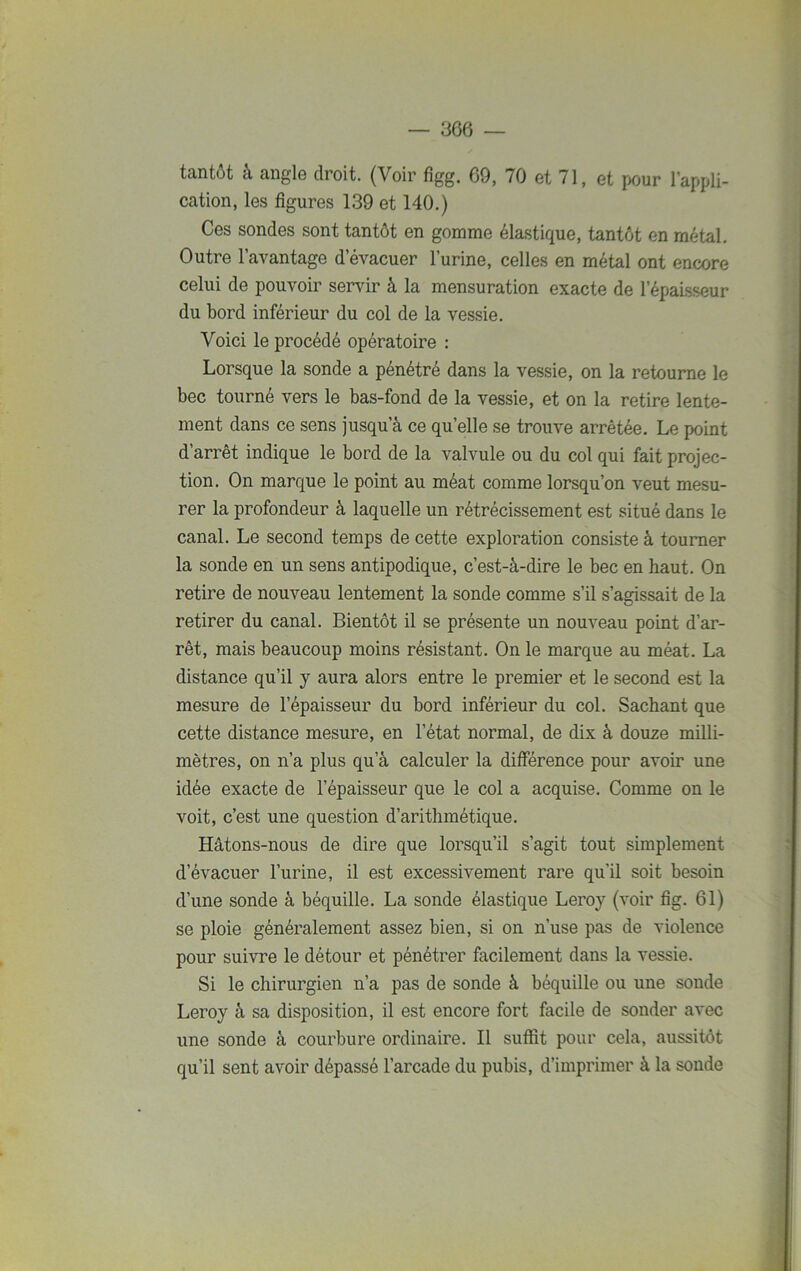 tantôt à angle droit. (Voir figg. 69, 70 et 71, et pour l’appli- cation, les figures 139 et 140.) Ces sondes sont tantôt en gomme élastique, tantôt en métal. Outre l’avantage d'évacuer l’urine, celles en métal ont encore celui de pouvoir servir à la mensuration exacte de l’épaisseur du bord inférieur du col de la vessie. Voici le procédé opératoire : Lorsque la sonde a pénétré dans la vessie, on la retourne le bec tourné vers le bas-fond de la vessie, et on la retire lente- ment dans ce sens jusqu’à ce quelle se trouve arrêtée. Le point d’arrêt indique le bord de la valvule ou du col qui fait projec- tion. On marque le point au méat comme lorsqu’on veut mesu- rer la profondeur à laquelle un rétrécissement est situé dans le canal. Le second temps de cette exploration consiste à tourner la sonde en un sens antipodique, c’est-à-dire le bec en haut. On retire de nouveau lentement la sonde comme s’il s’agissait de la retirer du canal. Bientôt il se présente un nouveau point d’ar- rêt, mais beaucoup moins résistant. On le marque au méat. La distance qu’il y aura alors entre le premier et le second est la mesure de l’épaisseur du bord inférieur du col. Sachant que cette distance mesure, en l’état normal, de dix à douze milli- mètres, on n’a plus qu a calculer la différence pour avoir une idée exacte de l’épaisseur que le col a acquise. Comme on le voit, c’est une question d’arithmétique. Hâtons-nous de dire que lorsqu’il s’agit tout simplement d’évacuer l’urine, il est excessivement rare qu’il soit besoin d’une sonde à béquille. La sonde élastique Leroy (voir fig. 61) se ploie généralement assez bien, si on n’use pas de violence pour suivre le détour et pénétrer facilement dans la vessie. Si le chirurgien n’a pas de sonde à béquille ou une sonde Leroy à sa disposition, il est encore fort facile de sonder avec une sonde à courbure ordinaire. Il suffit pour cela, aussitôt qu’il sent avoir dépassé l’arcade du pubis, d’imprimer à la sonde
