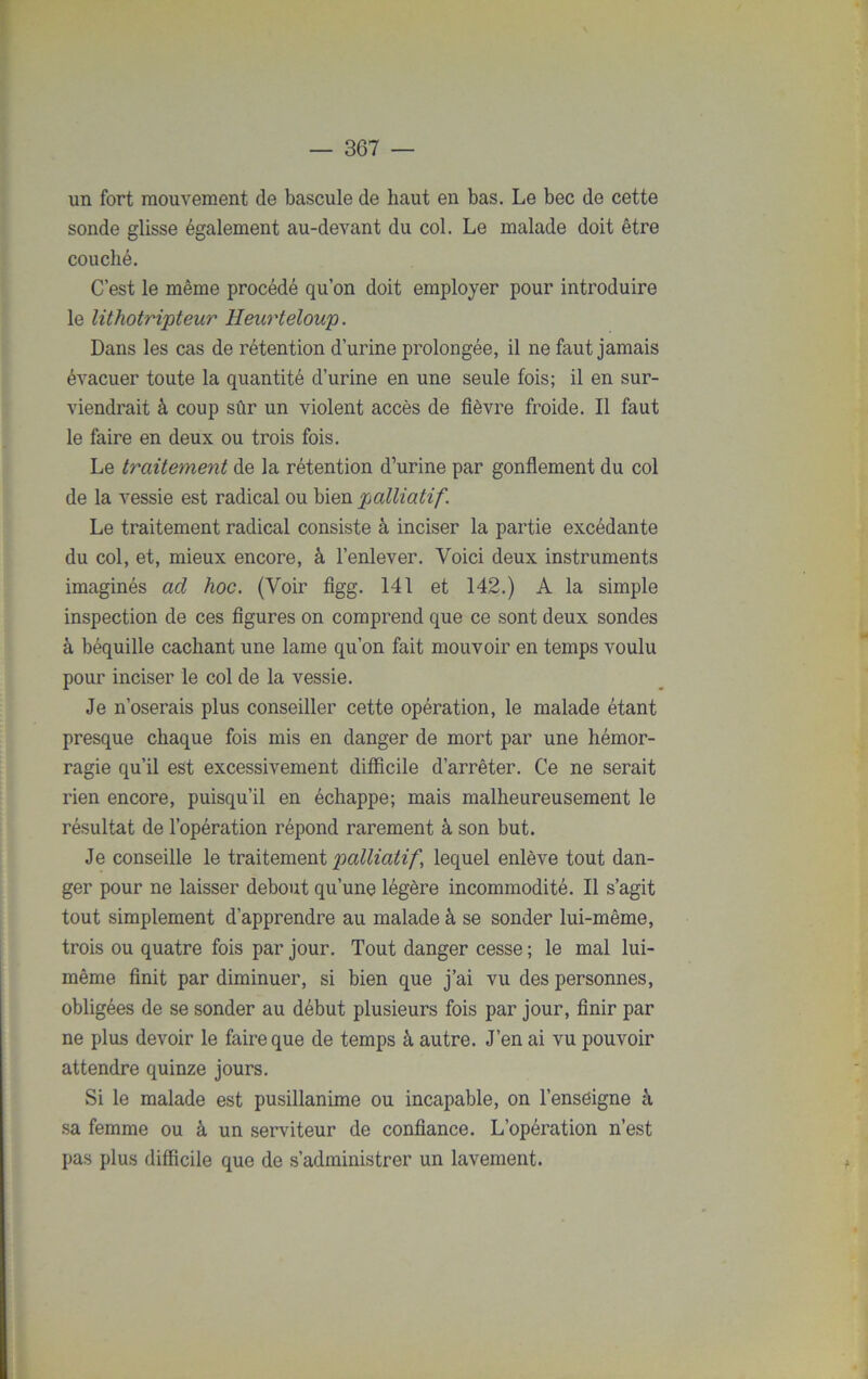 un fort mouvement de bascule de haut en bas. Le bec de cette sonde glisse également au-devant du col. Le malade doit être couché. C’est le même procédé qu’on doit employer pour introduire le lithotripteur Heurteloup. Dans les cas de rétention d’urine prolongée, il ne faut jamais évacuer toute la quantité d’urine en une seule fois; il en sur- viendrait à coup sûr un violent accès de fièvre froide. Il faut le faire en deux ou trois fois. Le traitement de la rétention d’urine par gonflement du col de la vessie est radical ou bien palliatif. Le traitement radical consiste à inciser la partie excédante du col, et, mieux encore, à l’enlever. Voici deux instruments imaginés ad hoc. (Voir figg. 141 et 142.) A la simple inspection de ces figures on comprend que ce sont deux sondes à béquille cachant une lame qu’on fait mouvoir en temps voulu pour inciser le col de la vessie. Je n’oserais plus conseiller cette opération, le malade étant presque chaque fois mis en danger de mort par une hémor- ragie qu’il est excessivement difficile d’arrêter. Ce ne serait rien encore, puisqu’il en échappe; mais malheureusement le résultat de l’opération répond rarement à son but. Je conseille le traitement palliatif\ lequel enlève tout dan- ger pour ne laisser debout qu’une légère incommodité. Il s’agit tout simplement d’apprendre au malade à se sonder lui-même, trois ou quatre fois par jour. Tout danger cesse ; le mal lui- même finit par diminuer, si bien que j’ai vu des personnes, obligées de se sonder au début plusieurs fois par jour, finir par ne plus devoir le faire que de temps à autre. J’en ai vu pouvoir attendre quinze jours. Si le malade est pusillanime ou incapable, on l’ensèigne c\ sa femme ou à un serviteur de confiance. L’opération n’est pas plus difficile que de s’administrer un lavement.