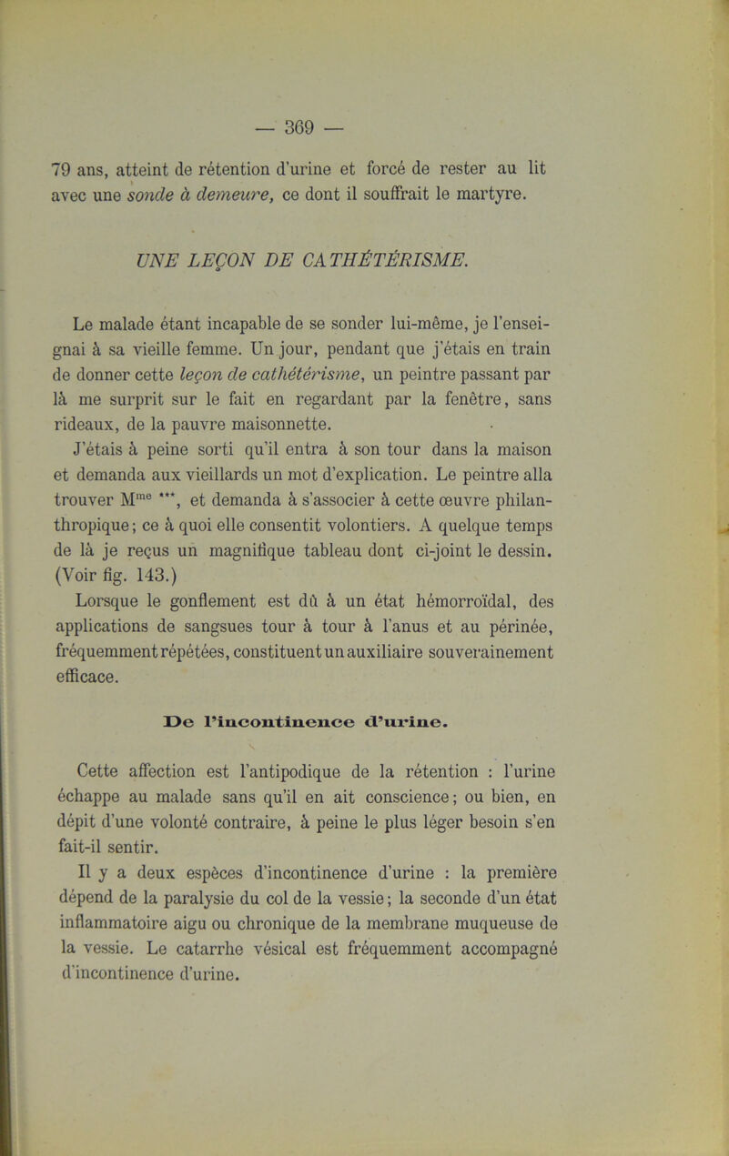 79 ans, atteint de rétention d’urine et forcé de rester au lit avec une sonde à demeure, ce dont il souffrait le martyre. UNE LEÇON DE CATHÉTÉRISME. Le malade étant incapable de se sonder lui-même, je l’ensei- gnai à sa vieille femme. Un jour, pendant que j’étais en train de donner cette leçon de cathétérisme, un peintre passant par là me surprit sur le fait en regardant par la fenêtre, sans rideaux, de la pauvre maisonnette. J’étais à peine sorti qu’il entra à son tour dans la maison et demanda aux vieillards un mot d’explication. Le peintre alla trouver Mme ***, et demanda à s’associer à cette œuvre philan- thropique; ce à quoi elle consentit volontiers. A quelque temps de là je reçus un magnitîque tableau dont ci-joint le dessin. (Voir fig. 143.) Lorsque le gonflement est dû à un état hémorroïdal, des applications de sangsues tour à tour à l’anus et au périnée, fréquemment répétées, constituent un auxiliaire souverainement efficace. De rin.contin.en.ce d’urine. Cette affection est l’antipodique de la rétention : l’urine échappe au malade sans qu’il en ait conscience; ou bien, en dépit d’une volonté contraire, à peine le plus léger besoin s’en fait-il sentir. Il y a deux espèces d’incontinence d’urine : la première dépend de la paralysie du col de la vessie ; la seconde d’un état inflammatoire aigu ou chronique de la membrane muqueuse de la vessie. Le catarrhe vésical est fréquemment accompagné d'incontinence d’urine.