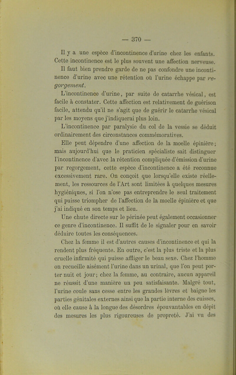 Il y a une espèce d’incontinence d’urine chez les enfants. Cette incontinence est le plus souvent une affection nerveuse. Il faut bien prendre garde de ne pas confondre une inconti- nence d’urine avec une rétention où l’urine échappe par re- gorgement. L’incontinence d’urine, par suite de catarrhe vésical, est facile à constater. Cette affection est relativement de guérison facile, attendu qu’il ne s’agit que de guérir le catarrhe vésical par les moyens que j’indiquerai plus loin. L’incontinence par paralysie du col de la vessie se déduit ordinairement des circonstances commémoratives. Elle peut dépendre d'une affection de la moelle épinière; mais aujourd’hui que le praticien spécialiste sait distinguer l’incontinence d’avec la rétention compliquée d’émission d’urine par regorgement, cette espèce d’incontinence a été reconnue excessivement rare. On conçoit que lorsqu’elle existe réelle- ment, les ressources de l’Art sont limitées à quelques mesures hygiéniques, si l’on n’ose pas entreprendre le seul traitement qui puisse triompher de l’affection de la moelle épinière et que j’ai indiqué en son temps et lieu. Une chute directe sur le périnée peut également occasionner ce genre d’incontinence. Il suffit de le signaler pour en savoir déduire toutes les conséquences. Chez la femme il est d’autres causes d’incontinence et qui la rendent plus fréquente. En outre, c’est la plus triste et la plus cruelle infirmité qui puisse affliger le beau sexe. Chez l’homme on recueille aisément l’urine dans un urinai, que l’on peut por- ter nuit et jour; chez la femme, au contraire, aucun appareil ne réussit d’une manière un peu satisfaisante. Malgré tout, l’urine coule sans cesse entre les grandes lèvres et baigne les parties génitales externes ainsi que la partie interne des cuisses, où elle cause à la longue des désordres épouvantables en dépit des mesures les plus rigoureuses de propreté. J’ai vu des
