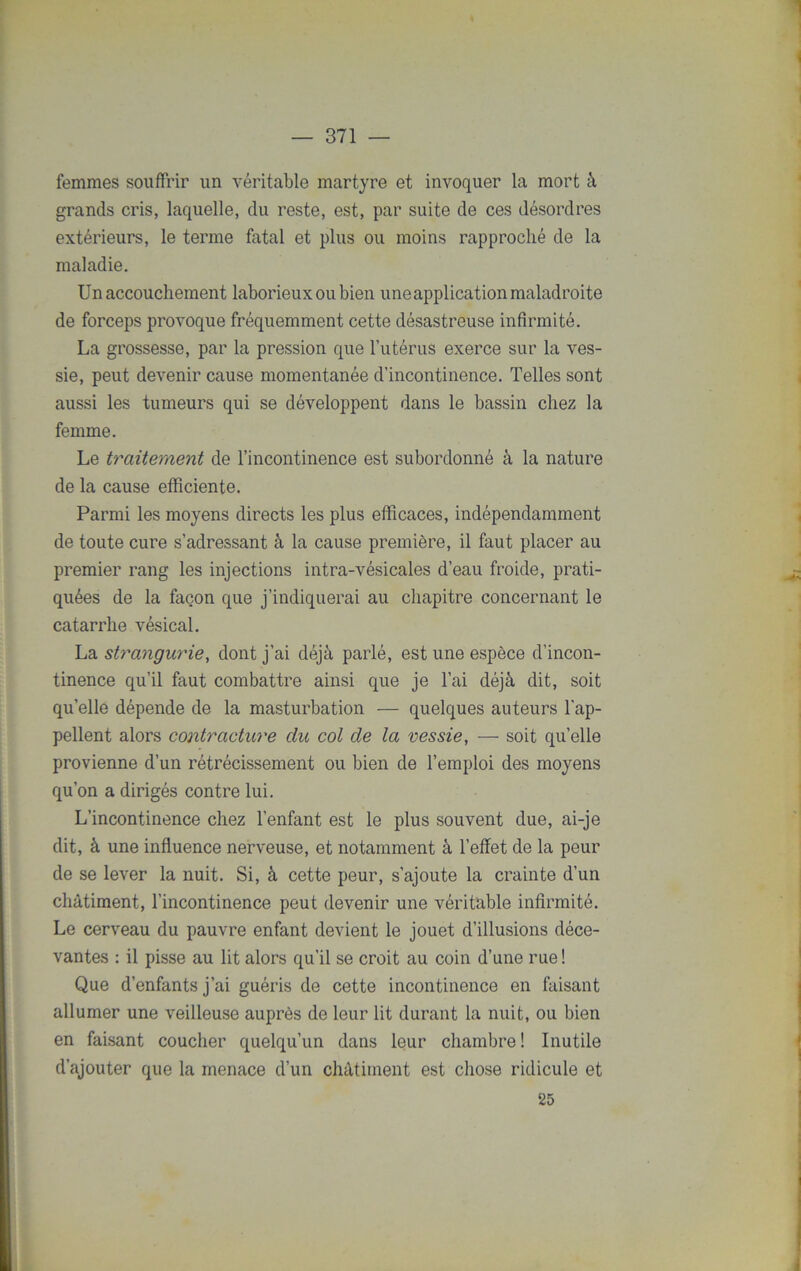 femmes souffrir un véritable martyre et invoquer la mort à grands cris, laquelle, du reste, est, par suite de ces désordres extérieurs, le terme fatal et plus ou moins rapproché de la maladie. Un accouchement laborieux ou bien une application maladroite de forceps provoque fréquemment cette désastreuse infirmité. La grossesse, par la pression que l’utérus exerce sur la ves- sie, peut devenir cause momentanée d’incontinence. Telles sont aussi les tumeurs qui se développent dans le bassin chez la femme. Le traitement de l’incontinence est subordonné à la nature de la cause efficiente. Parmi les moyens directs les plus efficaces, indépendamment de toute cure s’adressant à la cause première, il faut placer au premier rang les injections intra-vésicales d’eau froide, prati- quées de la façon que j’indiquerai au chapitre concernant le catarrhe vésical. La strangurie, dont j'ai déjà parlé, est une espèce d’incon- tinence qu’il faut combattre ainsi que je l’ai déjà dit, soit qu’elle dépende de la masturbation — quelques auteurs l’ap- pellent alors contracture du col de la vessie, — soit qu’elle provienne d’un rétrécissement ou bien de l’emploi des moyens qu’on a dirigés contre lui. L’incontinence chez l’enfant est le plus souvent due, ai-je dit, à une influence nerveuse, et notamment à l’effet de la peur de se lever la nuit. Si, à cette peur, s’ajoute la crainte d’un châtiment, l’incontinence peut devenir une véritable infirmité. Le cerveau du pauvre enfant devient le jouet d’illusions déce- vantes : il pisse au lit alors qu’il se croit au coin d’une rue ! Que d’enfants j’ai guéris de cette incontinence en faisant allumer une veilleuse auprès de leur lit durant la nuit, ou bien en faisant coucher quelqu’un dans leur chambre ! Inutile d’ajouter que la menace d’un châtiment est chose ridicule et 25