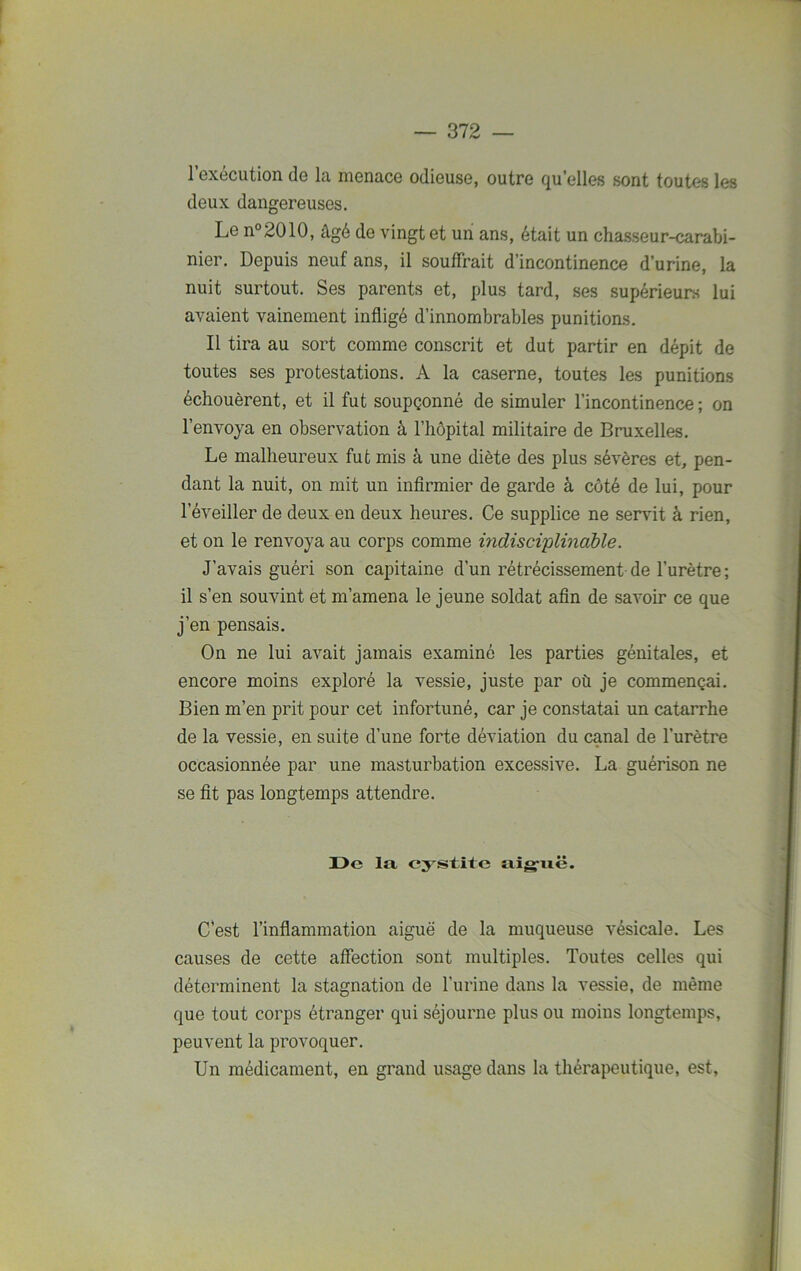 l’exécution de la menace odieuse, outre qu’elles sont toutes les deux dangereuses. Le n°2010, âgé de vingt et un ans, était un chasseur-carabi- nier. Depuis neuf ans, il souffrait d’incontinence d’urine, la nuit surtout. Ses parents et, plus tard, ses supérieurs lui avaient vainement infligé d’innombrables punitions. Il tira au sort comme conscrit et dut partir en dépit de toutes ses protestations. A la caserne, toutes les punitions échouèrent, et il fut soupçonné de simuler l’incontinence; on l’envoya en observation à l’hôpital militaire de Bruxelles. Le malheureux fut mis à une diète des plus sévères et, pen- dant la nuit, on mit un infirmier de garde à côté de lui, pour l’éveiller de deux en deux heures. Ce supplice ne servit à rien, et on le renvoya au corps comme indisciplinable. J’avais guéri son capitaine d’un rétrécissement de l'urètre; il s’en souvint et m’amena le jeune soldat afin de savoir ce que j’en pensais. On ne lui avait jamais examiné les parties génitales, et encore moins exploré la vessie, juste par où je commençai. Bien m’en prit pour cet infortuné, car je constatai un catarrhe de la vessie, en suite d’une forte déviation du canal de l'urètre occasionnée par une masturbation excessive. La guérison ne se fit pas longtemps attendre. De la cystite aiguë. C’est l’inflammation aiguë de la muqueuse vésicale. Les causes de cette affection sont multiples. Toutes celles qui déterminent la stagnation de l’urine dans la vessie, de même que tout corps étranger qui séjourne plus ou moins longtemps, peuvent la provoquer. Un médicament, en grand usage dans la thérapeutique, est,