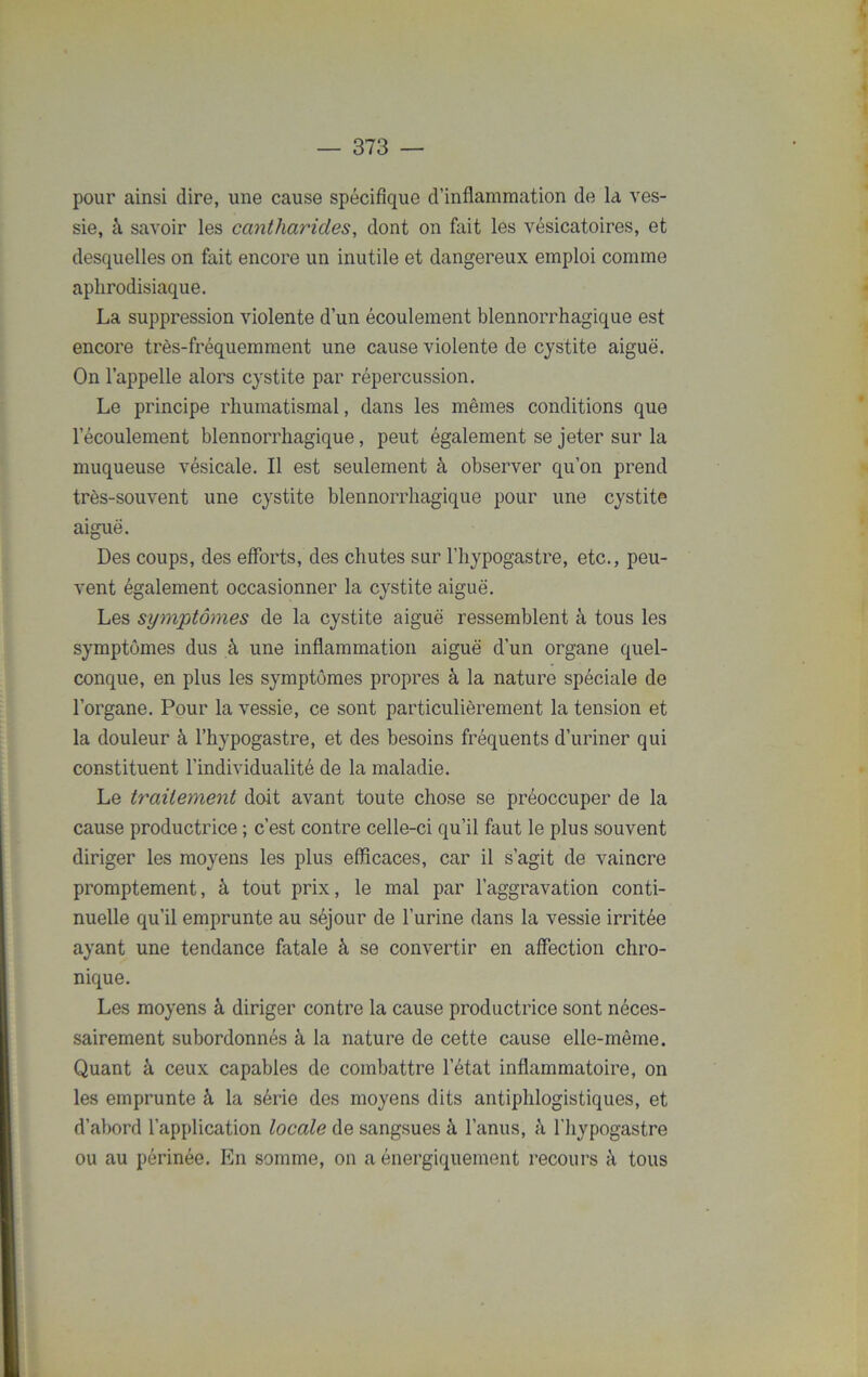 pour ainsi dire, une cause spécifique d’inflammation de la ves- sie, à savoir les cantharides, dont on fait les vésicatoires, et desquelles on fait encore un inutile et dangereux emploi comme aphrodisiaque. La suppression violente d’un écoulement blennorrhagique est encore très-fréquemment une cause violente de cystite aiguë. On l’appelle alors cystite par répercussion. Le principe rhumatismal, dans les mêmes conditions que l’écoulement blennorrhagique, peut également se jeter sur la muqueuse vésicale. Il est seulement à observer qu’on prend très-souvent une cystite blennorrhagique pour une cystite aiguë. Des coups, des efforts, des chutes sur l’hypogastre, etc., peu- vent également occasionner la cystite aiguë. Les symptômes de la cystite aiguë ressemblent à tous les symptômes dus à une inflammation aiguë d’un organe quel- conque, en plus les symptômes propres à la nature spéciale de l’organe. Pour la vessie, ce sont particulièrement la tension et la douleur à l’hypogastre, et des besoins fréquents d’uriner qui constituent l’individualité de la maladie. Le traitement doit avant toute chose se préoccuper de la cause productrice ; c’est contre celle-ci qu’il faut le plus souvent diriger les moyens les plus efficaces, car il s’agit de vaincre promptement, à tout prix, le mal par l’aggravation conti- nuelle qu’il emprunte au séjour de l’urine dans la vessie irritée ayant une tendance fatale à se convertir en affection chro- nique. Les moyens à diriger contre la cause productrice sont néces- sairement subordonnés à la nature de cette cause elle-même. Quant à ceux capables de combattre l’état inflammatoire, on les emprunte à la série des moyens dits antiphlogistiques, et d’abord l’application locale de sangsues à l’anus, à l’hypogastre ou au périnée. En somme, on a énergiquement recours à tous