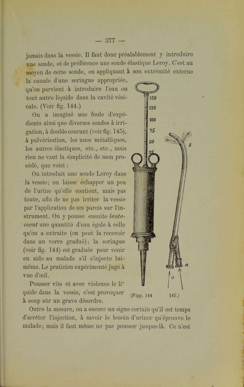 jamais clans la vessie. Il faut donc préalablement y introduire une sonde, et de préférence une sonde élastique Leroy. C’est au moyen de cette sonde, en appliquant à son extrémité externe la canule d'une seringue appropriée, qu’on parvient à introduire l’eau ou tout autre liquide dans la cavité vési- cale. (Voir fig. 144.) On a imaginé une foule d’expé- dients ainsi que diverses sondes à irri- gation, à double courant (voirfig. 145), à pulvérisation, les unes métalliques, les autres élastiques, etc., etc., mais rien ne vaut la simplicité de mon pro- cédé, que voici : On introduit une sonde Leroy dans la vessie; on laisse échapper un peu de l’urine quelle contient, mais pas toute, afin de ne pas irriter la vessie par l’application de ses parois sur l’in- strument. On y pousse ensuite lente- ment une quantité d’eau égale à celle qu’on a extraite (on peut la recevoir dans un verre gradué); la seringue (voir fig. 144) est graduée pour venir en aide au malade s’il s’injecte lui- même. Le praticien expérimenté juge à vue d’œil. Pousser vite et avec violence le li- quide dans la vessie, c’est provoquer à coup sûr un grave désordre. Outre la mesure, on a encore un signe certain qu’il est temps d’arrêter l’injection, à savoir le besoin d’uriner qu'éprouve le malade; mais il faut même ne pas pousser jusque-là. Ce n’est (Figg. 144 145.)