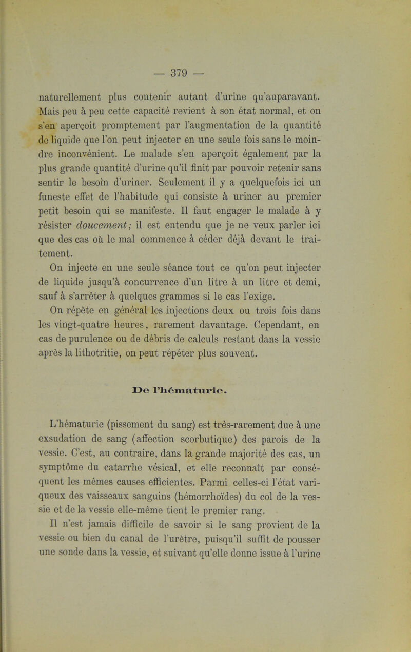 naturellement plus contenir autant d’urine qu’auparavant. Mais peu à peu cette capacité revient à son état normal, et on s’en aperçoit promptement par l’augmentation de la quantité de liquide que l’on peut injecter en une seule fois sans le moin- dre inconvénient. Le malade s’en aperçoit également par la plus grande quantité d’urine qu’il finit par pouvoir retenir sans sentir le besoin d’uriner. Seulement il y a quelquefois ici un funeste effet de l’habitude qui consiste à uriner au premier petit besoin qui se manifeste. Il faut engager le malade à y résister doucement ; il est entendu que je ne veux parler ici que des cas où le mal commence à céder déjà devant le trai- tement. On injecte en une seule séance tout ce qu’on peut injecter de liquide jusqu’à concurrence d’un litre à un litre et demi, sauf à s’arrêter à quelques grammes si le cas l’exige. On répète en général les injections deux ou trois fois dans les vingt-quatre heures, rarement davantage. Cependant, en cas de purulence ou de débris de calculs restant dans la vessie après la lithotritie, on peut répéter plus souvent. De riiéniaturie. L’hématurie (pissement du sang) est très-rarement due à une exsudation de sang (affection scorbutique) des parois de la vessie. C’est, au contraire, dans la grande majorité des cas, un symptôme du catarrhe vésical, et elle reconnaît par consé- quent les mêmes causes efficientes. Parmi celles-ci l’état vari- queux des vaisseaux sanguins (hémorrhoïdes) du col de la ves- sie et de la vessie elle-même tient le premier rang. Il n’est jamais difficile de savoir si le sang provient de la vessie ou bien du canal de l’urètre, puisqu’il suffit de pousser une sonde dans la vessie, et suivant quelle donne issue à l’urine