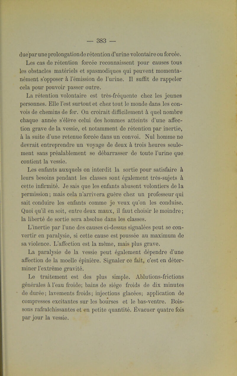 due'par une prolongation de rétention d’urine volontaire ou forcée. Les cas de rétention forcée reconnaissent pour causes tous les obstacles matériels et spasmodiques qui peuvent momenta- nément s’opposer à l’émission de l’urine. Il suffit de rappeler cela pour pouvoir passer outre. La rétention volontaire est très-fréquente chez les jeunes personnes. Elle l’est surtout et chez tout le monde dans les con- vois de chemins de fer. On croirait difficilement à quel nombre chaque année s’élève celui des hommes atteints d’une affec- tion grave de la vessie, et notamment de rétention par inertie, à la suite d’une retenue forcée dans un convoi. Nul homme ne devrait entreprendre un voyage de deux à trois heures seule- ment sans préalablement se débarrasser de toute l’urine que contient la vessie. Les enfants auxquels on interdit la sortie pour satisfaire à leurs besoins pendant les classes sont également très-sujets à cette infirmité. Je sais que les enfants abusent volontiers de la permission; mais cela n’arrivera guère chez un professeur qui sait conduire les enfants comme je veux qu’on les conduise. Quoi qu’il en soit, entre deux maux, il faut choisir le moindre ; la liberté de sortie sera absolue dans les classes. L’inertie par l’une des causes ci-dessus signalées peut se con- vertir en paralysie, si cette cause est poussée au maximum de sa violence. L’affection est la même, mais plus grave. La paralysie de la vessie peut également dépendre d’une affection de la moelle épinière. Signaler ce fait, c’est en déter- miner l’extrême gravité. Le traitement est des plus simple. Ablutions-frictions générales à l’eau froide; bains de siège froids de dix minutes de durée; lavements froids; injections glacées; application de compresses excitantes sur les bourses et le bas-ventre. Bois- sons rafraîchissantes et en petite quantité. Évacuer quatre fois par jour la vessie.