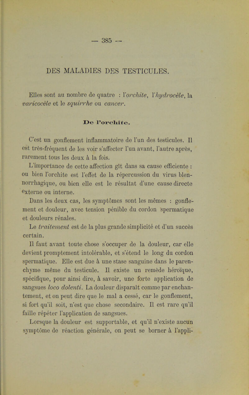 DES MALADIES DES TESTICULES. Elles sont au nombre de quatre : Xorchite, Xhydrocèle, la varicocèle et le squirrhe ou cancer. De l’orcliite. C’est un gonflement inflammatoire de l’un des testicules. Il est très-fréquent de les voir s’affecter l’un avant, l’autre après, rarement tous les deux à la fois. L’importance de cette affection gît dans sa cause efficiente : ou bien l’orchite est l’effet de la répercussion du virus blen- norrhagique, ou bien elle est le résultat d’une cause directe externe ou interne. Dans les deux cas, les symptômes sont les mêmes : gonfle- ment et douleur, avec tension pénible du cordon spermatique et douleurs rénales. Le traitement est de la plus grande simplicité et d’un succès certain. Il faut avant toute chose s’occuper de la douleur, car elle devient promptement intolérable, et s’étend le long du cordon spermatique. Elle est due à une stase sanguine dans le paren- chyme même du testicule. Il existe un remède héroïque, spécifique, pour ainsi dire, à savoir, une forte application de sangsues loco dolenti. La douleur disparaît comme par enchan- tement, et on peut dire que le mal a cessé, car le gonflement, si fort qu’il soit, n’est que chose secondaire. Il est rare qu’il faille répéter l’application de sangsues. Lorsque la douleur est supportable, et qu’il n’existe aucun symptôme de réaction générale, on peut se borner à l’appli-