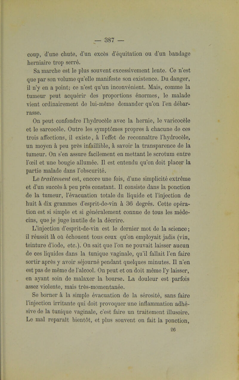 coup, d’une chute, d’un excès d’équitation ou d’un bandage herniaire trop serré. Sa marche est le plus souvent excessivement lente. Ce n’est que par son volume quelle manifeste son existence. Du danger, il n’y en a point; ce n’est qu’un inconvénient. Mais, comme la tumeur peut acquérir des proportions énormes, le malade vient ordinairement de lui-même demander qu’on l’en débar- rasse. On peut confondre l’hydrocèle avec la hernie, le varicocèle et le sarcocèle. Outre les symptômes propres à chacune de ces trois affections, il existe, à l’effet de reconnaître l’hydrocèle, un moyen à peu près infaillible, à savoir la transparence de la tumeur. On s’en assure facilement en mettant le scrotum entre l’œil et une bougie allumée. Il est entendu qu’on doit placer la partie malade dans l’obscurité. Le traitement est, encore une fois, d’une simplicité extrême et d’un succès à peu près constant. Il consiste dans la ponction de la tumeur, l’évacuation totale du liquide et l’injection de huit à dix grammes d’esprit-de-vin à 36 degrés. Cette opéra- tion est si simple et si généralement connue de tous les méde- cins, que je juge inutile de la décrire. L’injection d’esprit-de-vin est le dernier mot de la science ; il réussit là où échouent tous ceux qu’on employait jadis (vin, teinture d’iode, etc.). On sait que l’on ne pouvait laisser aucun de ces liquides dans la tunique vaginale, qu’il fallait l’en faire sortir après y avoir séjourné pendant quelques minutes. Il n’en est pas de même de l’alcool. On peut et on doit même l’y laisser, en ayant soin de malaxer la bourse. La douleur est parfois assez violente, mais très-momentanée. Se borner à la simple évacuation de la sérosité, sans faire l’injection irritante qui doit provoquer une inflammation adlié- sive de la tunique vaginale, c’est faire un traitement illusoire. Le mal reparaît bientôt, et plus souvent on fait la ponction, •26