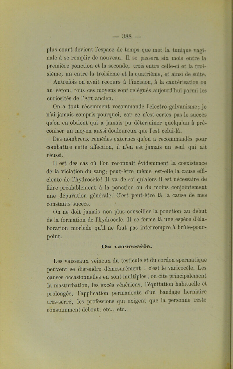 plus court devient l’espace de temps que met la tunique vagi- nale à se remplir de nouveau. Il se passera six mois entre la première ponction et la seconde, trois entre celle-ci et la troi- sième, un entre la troisième et la quatrième, et ainsi de suite. Autrefois on avait recours à l’incision, à la cautérisation ou au séton ; tous ces moyens sont relégués aujourd’hui parmi les curiosités de l’Art ancien. On a tout récemment recommandé lelectro-galvanisme; je n’ai jamais compris pourquoi, car ce n’est certes pas le succès qu’on en obtient qui a jamais pu déterminer quelqu’un à pré- coniser un moyen aussi douloureux que l’est celui-là. Des nombreux remèdes externes qu’on a recommandés pour combattre cette affection, il n’en est jamais un seul qui ait réussi. Il est des cas où l’on reconnaît évidemment la coexistence de la viciation du sang; peut-être même est-elle la cause effi- ciente de l’hydrocèle ! Il va de soi qu’alors il est nécessaire de faire préalablement à la ponction ou du moins conjointement une dépuration générale. C’est peut-être là la cause de mes constants succès. ' On ne doit jamais non plus conseiller la ponction au début de la formation de l’hydrocèle. Il se forme là une espèce d’éla- boration morbide qu’il ne faut pas interrompre à brûle-pour- point. Du. varicocèle. Les vaisseaux veineux du testicule et du cordon spermatique peuvent se distendre démesurément : c’est le varicocèle. Les causes occasionnelles en sont multiples ; on cite principalement la masturbation, les excès vénériens, 1 équitation habituelle et prolongée, l’application permanente d un bandage herniaire très-serré, les professions qui exigent que la personne îeste constamment debout, etc., etc.