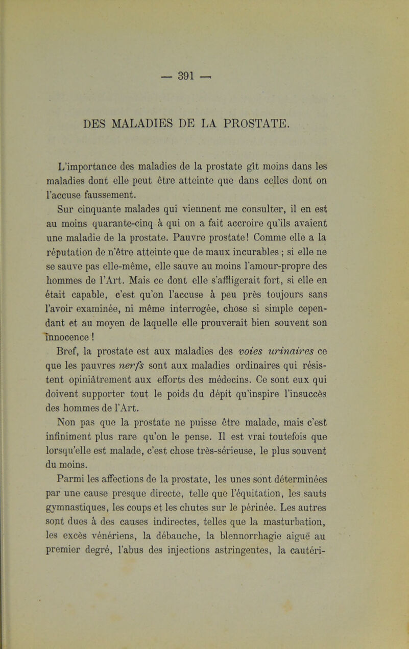 DES MALADIES DE LA PROSTATE. L’importance des maladies de la prostate gît moins dans les maladies dont elle peut être atteinte que dans celles dont on l’accuse faussement. Sur cinquante malades qui viennent me consulter, il en est au moins quarante-cinq à qui on a fait accroire qu’ils avaient une maladie de la prostate. Pauvre prostate! Comme elle a la réputation de n’être atteinte que de maux incurables ; si elle ne se sauve pas elle-même, elle sauve au moins l’amour-propre des hommes de l’Art. Mais ce dont elle s’affligerait fort, si elle en était capable, c’est qu’on l’accuse à peu près toujours sans l’avoir examinée, ni même interrogée, chose si simple cepen- dant et au moyen de laquelle elle prouverait bien souvent son Innocence ! Bref, la prostate est aux maladies des voies urinaires ce que les pauvres nerfs sont aux maladies ordinaires qui résis- tent opiniâtrement aux efforts des médecins. Ce sont eux qui doivent supporter tout le poids du dépit qu’inspire l’insuccès des hommes de l’Art. Non pas que la prostate ne puisse être malade, mais c’est infiniment plus rare qu’on le pense. Il est vrai toutefois que lorsqu’elle est malade, c’est chose très-sérieuse, le plus souvent du moins. Parmi les affections de la prostate, les unes sont déterminées par une cause presque directe, telle que l’équitation, les sauts gymnastiques, les coups et les chutes sur le périnée. Les autres sont dues à des causes indirectes, telles que la masturbation, les excès vénériens, la débauche, la blennorrhagie aiguë au premier degré, l’abus des injections astringentes, la cautéri-