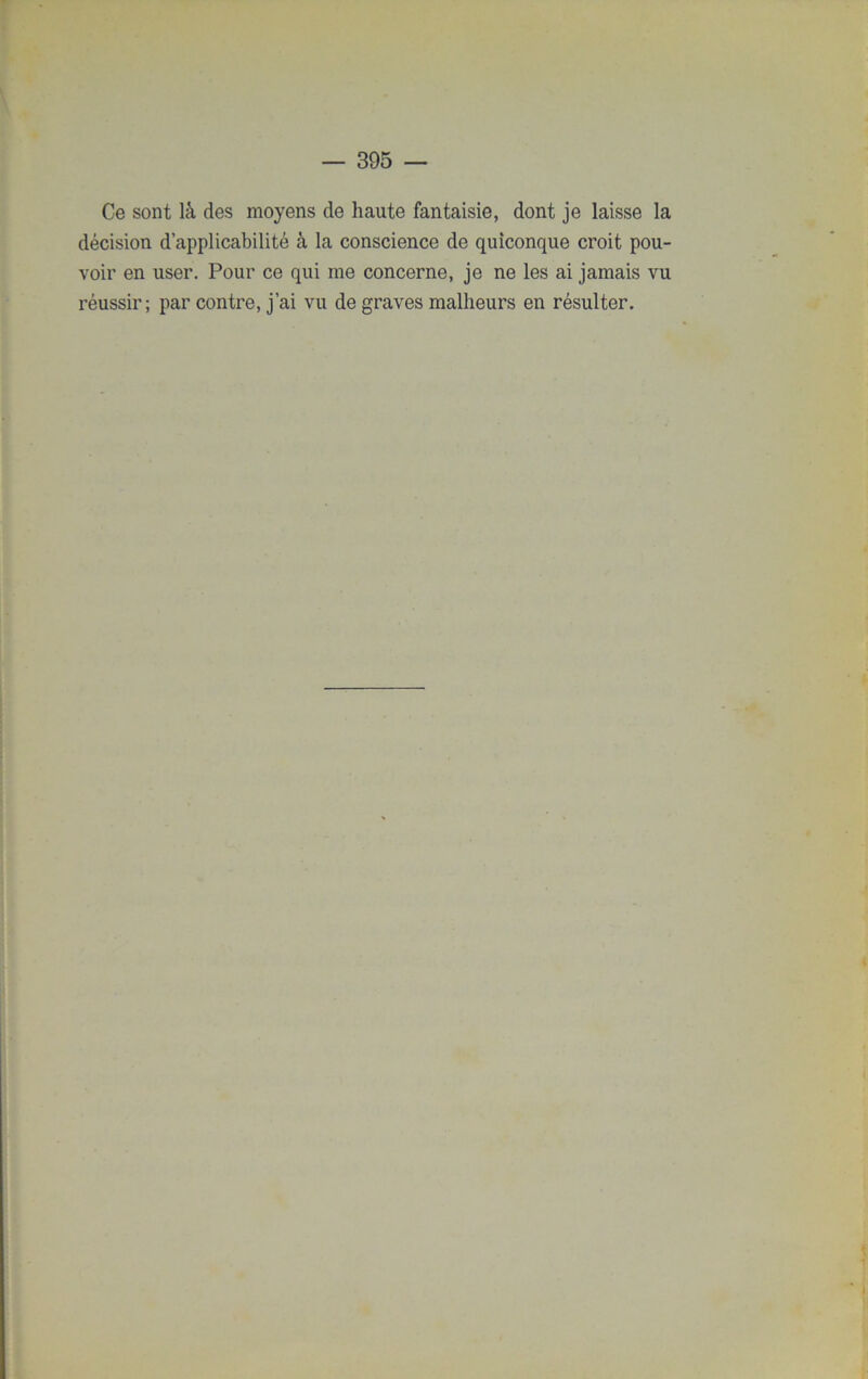 Ce sont là des moyens de haute fantaisie, dont je laisse la décision d’applicabilité à la conscience de quiconque croit pou- voir en user. Pour ce qui me concerne, je ne les ai jamais vu réussir; par contre, j’ai vu de graves malheurs en résulter.