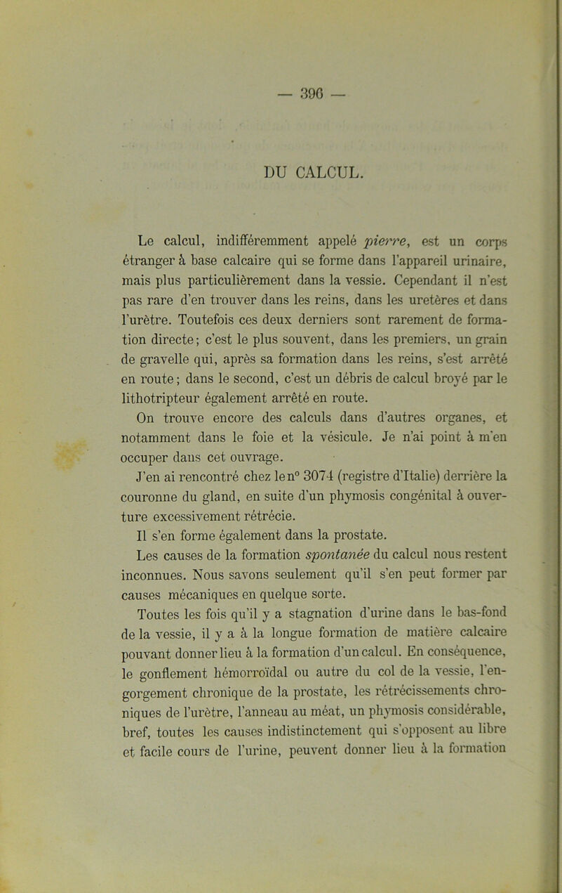 390 — DU CALCUL. Le calcul, indifféremment appelé pierre, est un corps étranger à base calcaire qui se forme dans l’appareil urinaire, mais plus particulièrement dans la vessie. Cependant il n’est pas rare d’en trouver dans les reins, dans les uretères et dans l’urètre. Toutefois ces deux derniers sont rarement de forma- tion directe; c’est le plus souvent, dans les premiers, un grain de gravelle qui, après sa formation dans les reins, s’est arrêté en route ; dans le second, c’est un débris de calcul broyé par le lithotripteur également arrêté en route. On trouve encore des calculs dans d’autres organes, et notamment dans le foie et la vésicule. Je n’ai point à m’en occuper dans cet ouvrage. J’en ai rencontré chez len° 3074 (registre d’Italie) derrière la couronne du gland, en suite d’un phymosis congénital à ouver- ture excessivement rétrécie. Il s’en forme également dans la prostate. Les causes de la formation spontanée du calcul nous restent inconnues. Nous savons seulement qu’il s’en peut former par causes mécaniques en quelque sorte. Toutes les fois qu’il y a stagnation d’urine dans le bas-fond de la vessie, il y a à la longue formation de matière calcaire pouvant donner lieu à la formation d’un calcul. En conséquence, le gonflement hémorroïdal ou autre du col de la vessie, 1 en- gorgement chronique de la prostate, les rétrécissements chro- niques de l’urètre, l’anneau au méat, un phymosis considérable, bref, toutes les causes indistinctement qui s’opposent au libre et facile cours de l’urine, peuvent donner lieu à la formation