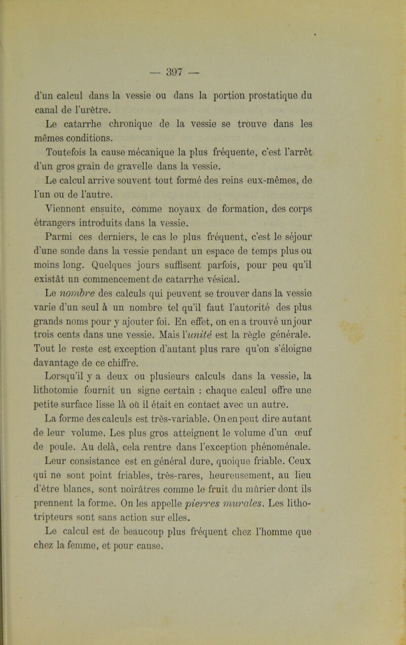 d’un calcul dans la vessie ou dans la portion prostatique du canal de l’urètre. Le catarrhe chronique de la vessie se trouve dans les mêmes conditions. Toutefois la cause mécanique la plus fréquente, c’est l’arrêt d’un gros grain de gravelle dans la vessie. Le calcul arrive souvent tout formé des reins eux-mêmes, de l'un ou de l’autre. Viennent ensuite, comme noyaux de formation, des corps étrangers introduits dans la vessie. Parmi ces derniers, le cas le plus fréquent, c’est le séjour d’une sonde dans la vessie pendant un espace de temps plus ou moins long. Quelques jours suffisent parfois, pour peu qu’il existât un commencement de catarrhe vésical. Le nombre des calculs qui peuvent se trouver dans la vessie varie d’un seul à un nombre tel qu’il faut l’autorité des plus grands noms pour y ajouter foi. En effet, on en a trouvé unjour trois cents dans une vessie. Mais l'unité est la règle générale. Tout le reste est exception d’autant plus rare qu’on s’éloigne davantage de ce chiffre. Lorsqu’il y a deux ou plusieurs calculs dans la vessie, la lithotomie fournit un signe certain : chaque calcul offre une petite surface lisse là où il était en contact avec un autre. La forme des calculs est très-variable. On en peut dire autant de leur volume. Les plus gros atteignent le volume d’un œuf de poule. Au delà, cela rentre dans l’exception phénoménale. Leur consistance est en général dure, quoique friable. Ceux qui ne sont point friables, très-rares, heureusement, au lieu d’être blancs, sont noirâtres comme le fruit du mûrier dont ils prennent la forme. On les appelle pierres murales. Les litho- tripteurs sont sans action sur elles. Le calcul est de beaucoup plus fréquent chez l’homme que chez la femme, et pour cause.