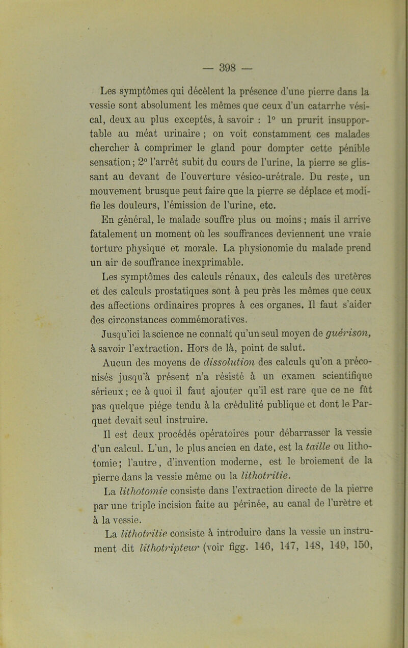 Les symptômes qui décèlent la présence d’une pierre dans la vessie sont absolument les mêmes que ceux d’un catarrhe vési- cal, deux au plus exceptés, à savoir : 1° un prurit insuppor- table au méat urinaire ; on voit constamment ces malades chercher à comprimer le gland pour dompter cette pénible sensation ; 2° l’arrêt subit du cours de l’urine, la pierre se glis- sant au devant de l’ouverture vésico-urétrale. Du reste, un mouvement brusque peut faire que la pierre se déplace et modi- fie les douleurs, l’émission de l’urine, etc. En général, le malade souffre plus ou moins ; mais il arrive fatalement un moment où les souffrances deviennent une vraie torture physique et morale. La physionomie du malade prend un air de souffrance inexprimable. Les symptômes des calculs rénaux, des calculs des uretères et des calculs prostatiques sont à peu près les mêmes que ceux des affections ordinaires propres à ces organes. Il faut s’aider des circonstances commémoratives. Jusqu’ici la science ne connaît qu’un seul moyen de guérison, à savoir l’extraction. Hors de là, point de salut. Aucun des moyens de dissolution des calculs qu’on a préco- nisés jusqu’à présent n’a résisté à un examen scientifique sérieux ; ce à quoi il faut ajouter qu’il est rare que ce ne fût pas quelque piège tendu à la crédulité publique et dont le Par- quet devait seul instruire. Il est deux procédés opératoires pour débarrasser la vessie d’un calcul. L’un, le plus ancien en date, est la taille ou litho- tomie; l’autre, d’invention moderne, est le broiement de la pierre dans la vessie même ou la lithotritie. La lithotomie consiste dans l’extraction directe de la pierre par une triple incision faite au périnée, au canal de l’urètre et à la vessie. La lithotritie consiste à introduire dans la vessie un instru- ment dit lithotripteur (voir figg. 146, 147, 148, 149, 150,