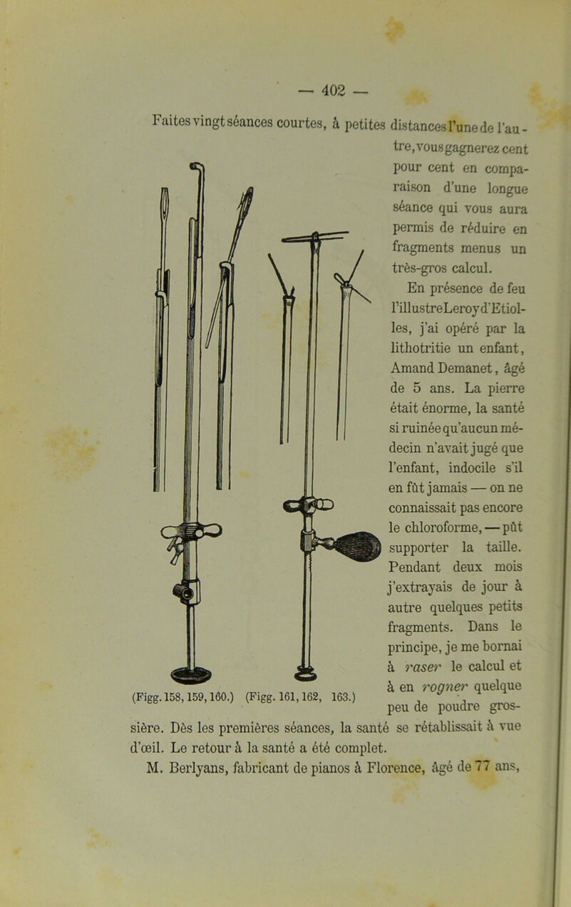 1 aites vingt séances courtes, à petites distances l’une de l’au- tre, vousgagnerez cent pour cent en compa- raison d’une longue séance qui vous aura permis de réduire en fragments menus un très-gros calcul. En présence de feu rillustreLeroyd’Etiol- les, j’ai opéré par la litliotritie un enfant, Amand Demanet, âgé de 5 ans. La pierre était énorme, la santé si ruinée qu’aucun mé- decin n’avait jugé que l’enfant, indocile s’il en fût jamais — on ne connaissait pas encore le chloroforme, — pût supporter la taille. Pendant deux mois j’extrayais de jour à autre quelques petits fragments. Dans le principe, je me bornai à raser le calcul et à en rogner quelque peu de poudre gros- sière. Dès les premières séances, la santé se rétablissait à vue d’œil. Le retour à la santé a été complet. M. Berlyans, fabricant de pianos à Florence, âgé de 77 ans, (Figg. 158,159,160.) (Figg. 161,162, 163.)