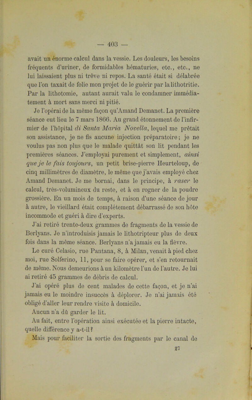 avait un énorme calcul dans la vessie. Les douleurs, les besoins fréquents d’uriner, de formidables hématuries, etc., etc., ne lui laissaient plus ni trêve ni repos. La santé était si délabrée que l’on taxait de folie mon projet de le guérir par lalithotritie. Par la lithotomie, autant aurait valu le condamner immédia- tement à mort sans merci ni pitié. Je l’opérai de la même façon qu’Amand Demanet. La première séance eut lieu le 7 mars 1866. Au grand étonnement de l’infir- mier de l’hôpital cli Santa Maria Novella, lequel me prêtait son assistance, je ne fis aucune injection préparatoire ; je ne voulus pas non plus que le malade quittât son lit pendant les premières séances. J’employai purement et simplement, ainsi que je le fais toujours, un petit brise-pierre Heurteloup, de cinq millimètres de diamètre, le même que j’avais employé chez Amand Demanet. Je me bornai, dans le principe, à raser le calcul, très-volumineux du reste, et à en rogner de la poudre grossière. En un mois de temps, à raison d’une séance de jour à autre, le vieillard était complètement débarrassé de son hôte incommode et guéri à dire d’experts. J’ai retiré trente-deux grammes de fragments de la vessie de Berlyans. Je n’introduisis jamais le lithotripteur plus de deux fois dans la même séance. Berlyans n’a jamais eu la fièvre. Le curé Celasio, rue Pantana, 8, à Milan, venait à pied chez moi, rue Solferino, 11, pour se faire opérer, et s’en retournait de même. Nous demeurions à un kilomètre l’un de l’autre. Je lui ai retiré 45 grammes de débris de calcul. J’ai opéré plus de cent malades de cette façon, et je n’ai jamais eu le moindre insuccès à déplorer. Je n’ai jamais été obligé d’aller leur rendre visite à domicile. Aucun n’a dû garder le lit. Au fait, entre l’opération ainsi exécutée et la pierre intacte, quelle différence y a-t-il ? Mais pour faciliter la sortie des fragments par le canal de 27