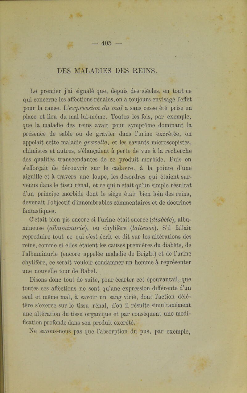 DES MALADIES DES REINS. Le premier j’ai signalé que, depuis des siècles, en tout ce qui concerne les affections rénales, on a toujours envisagé l’effet pour la cause. L'expression du mal a sans cesse été prise en place et lieu du mal lui-même. Toutes les fois, par exemple, que la maladie des reins avait pour symptôme dominant la présence de sable ou de gravier dans l’urine excrétée, on appelait cette maladie gravelle, et les savants microscopistes, chimistes et autres, s’élançaient à perte de vue à la recherche des qualités transcendantes de ce produit morbide. Puis on s’efforçait de découvrir sur le cadavre, à la pointe d’une aiguille et à travers une loupe, les désordres qui étaient sur- venus dans le tissu rénal, et ce qui n’était qu’un simple résultat d’un principe morbide dont le siège était bien loin des reins, devenait l’objectif d’innombrables commentaires et de doctrines fantastiques. C’était bien pis encore si l’urine était sucrée {diabète), albu- mineuse {albuminurie), ou chylifère {laiteuse). S’il fallait reproduire tout ce qui s’est écrit et dit sur les altérations des reins, comme si elles étaient les causes premières du diabète, de l’albuminurie (encore appelée maladie de Bright) et de l’urine chylifère, ce serait vouloir condamner un homme à représenter une nouvelle tour de Babel. Disons donc tout de suite, pour écarter cet épouvantail, que toutes ces affections ne sont qu’une expression différente d’un seul et même mal, à savoir un sang vicié, dont l’action délé- tère s’exerce sur le tissu rénal, d’où il résulte simultanément une altération du tissu organique et par conséquent une modi- fication profonde dans son produit excrété. Ne savons-nous pas que l’absorption du pus, par exemple,