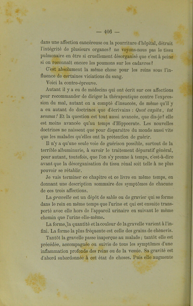 dans une affection cancéreuse ou la pourriture d’hôpital, détruit l’intégrité de plusieurs organes? ne voyons-nous pas le tissu pulmonaire en être si cruellement désorganisé que c’est à peine si on reconnaît encore les poumons sur les cadavres? C’est absolument la même chose pour les reins sous l’in- fluence de certaines viciations du sang. Voici la contre-épreuve. Autant il y a eu de médecins qui ont écrit sur ces affections pour recommander de diriger la thérapeutique contre l’expres- sion du mal, autant on a compté d’insuccès, de même qu’il y a eu autant de doctrines que d’écrivains : Quot capita, tôt sensus! Et la question est tout aussi avancée, que dis-je? elle est moins avancée qu’au temps d’Hippocrate. Les nouvelles doctrines ne naissent que pour disparaître du monde aussi vite que les malades qu’elles ont la prétention de guérir. Il n’y a qu’une seule voie de guérison possible, surtout de la terrible albuminurie, à savoir le traitement dépuratif général, pour autant, toutefois, que l’on s’y prenne à temps, c’est-à-dire avant que la désorganisation du tissu rénal soit telle à ne plus pouvoir se rétablir. Je vais terminer ce chapitre et ce livre en même temps, en donnant une description sommaire des symptômes de chacune de ces trois affections. La gravelle est un dépôt de sable ou de gravier qui se forme dans le rein en même temps que l’urine et qui est ensuite trans- porté avec elle hors de l’appareil urinaire en suivant le même chemin que l’urine elle-même. La forme,la quantité et la couleur de la gravelle varient à l'in- fini. La forme la plus fréquente est celle des grains de chènevis. Tantôt la gravelle passe inaperçue au malade ; tantôt elle est précédée, accompagnée ou suivie de tous les symptômes d’une inflammation profonde des reins ou de la vessie. Sa gravité est d’abord subordonnée à cet état de choses. Puis elle augmente ——-