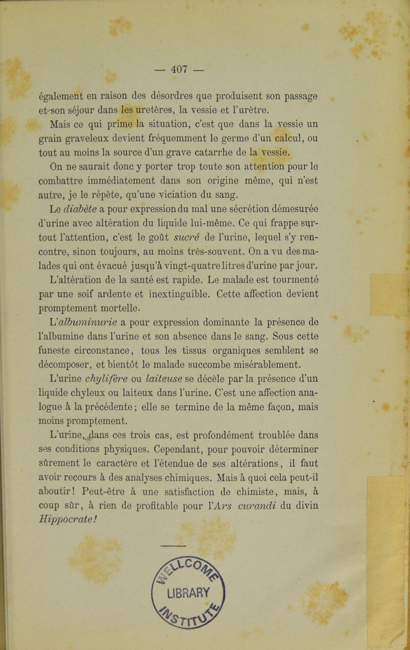 également en raison des désordres que produisent son passage et son séjour dans les uretères, la vessie et l’urètre. Mais ce qui prime la situation, c’est que dans la vessie un grain graveleux devient fréquemment le germe d’un calcul, ou tout au moins la source d’un grave catarrhe de la vessie. On ne saurait donc y porter trop toute son attention pour le combattre immédiatement dans son origine même, qui n’est autre, je le répète, qu’une viciation du sang. Le diabète a pour expression du mal une sécrétion démesurée d’urine avec altération du liquide lui-même. Ce qui frappe sur- tout l’attention, c’est le goût sucré de l’urine, lequel s’y ren- contre, sinon toujours, au moins très-souvent. On a vu des ma- lades qui ont évacué jusqu’à vingt-quatre litres d’urine par jour. L’altération de la santé est rapide. Le malade est tourmenté par une soif ardente et inextinguible. Cette affection devient promptement mortelle. L'albuminurie a pour expression dominante la présence de l’albumine dans l’urine et son absence dans le sang. Sous cette funeste circonstance, tous les tissus organiques semblent se décomposer, et bientôt le malade succombe misérablement. L’urine chylifère ou laiteuse se décèle par la présence d’un liquide chyleux ou laiteux dans l’urine. C’est une affection ana- logue à la précédente ; elle se termine de la même façon, mais moins promptement. L’urine,, dans ces trois cas, est profondément troublée dans ses conditions physiques. Cependant, pour pouvoir déterminer sûrement le caractère et l’étendue de ses altérations, il faut avoir recours à des analyses chimiques. Mais à quoi cela peut-il aboutir! Peut-être à une satisfaction de chimiste, mais, à coup sûr, à rien de profitable pour l’Ars curandi du divin Hippocrate!