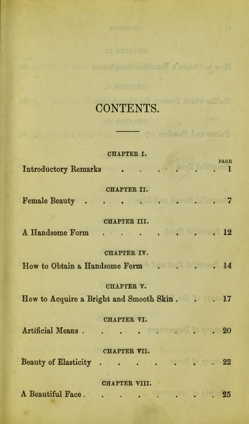 CONTENTS. Introductory Remarks CHAPTER I. • • • • • • PAGE . 1 Female Beauty CHAPTER II. . 7 A Handsome Form CHAPTER III. »••••« . 12 CHAPTER IV. How to Obtain a Handsome Form . 14 CHAPTER Y. How to Acquire a Bright and Smooth Skin . . 17 Artificial Means . CHAPTER YI. • • • • • • . 20 Beauty of Elasticity . CHAPTER VII. \ • • • » • . 22 A Beautiful Face. CHAPTER VIII. . 25