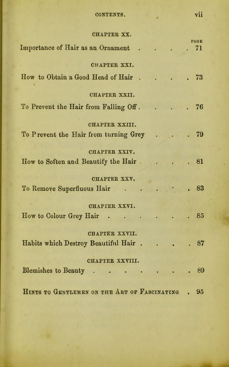 CHAPTER XX. PAGE Importance of Hair as an Ornament . . . .71 CHAPTER XXI. How to Obtain a Good Head of Hair . . . .73 CHAPTER XXII. To Prevent the Hair from Falling Off. . . .76 CHAPTER XXIII. To Prevent the Hair from turning Grey . . .79 CHAPTER XXIV. How to Soften and Beautify the Hair . . . .81 CHAPTER XXV. To Remove Superfluous Hair . . . * .83 CHAPTER XXVI. How to Colour Grey Hair 85 CHAPTER XXVII. Habits which Destroy Beautiful Hair . . , .87 CHAPTER XXVIII. Blemishes to Beauty 89 Hints to Gentlemen on the Art of Fascinating . 95