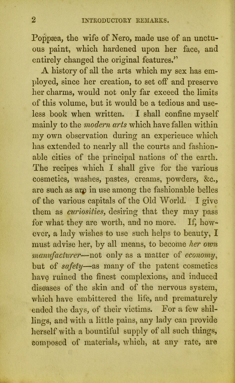 Poppsea, the wife of Nero, made use of an unctu- ous paint, which hardened upon her face, and entirely changed the original features.,‘’ A history of all the arts which my sex has em- ployed, since her creation, to set off and preserve her charms, would not only far exceed the limits of this volume, but it would be a tedious and use- less book when written. I shall confine myself mainly to the modern arts which have fallen within my own observation during an experience which has extended to nearly all the courts and fashion- able cities of the principal nations of the earth. The recipes which I shall give for the various cosmetics, washes, pastes, creams, powders, &c., are such as ai^i in use among the fashionable belles of the various capitals of the Old World. I give them as curiosities, desiring that they may pass for what they are worth, and no more. If, how- ever, a lady wishes to use such helps to beauty, I must advise her, by all means, to become her own manufacturer—not only as a matter of economy, but of safety—as many of the patent cosmetics have ruined the finest complexions, and induced diseases of the skin and of the nervous system, which have embittered the life, and prematurely ended the days, of their victims. For a few shil- lings, and with a little pains, any lady can provide herself with a bountiful supply of all such things, composed of materials, which, at any rate, are