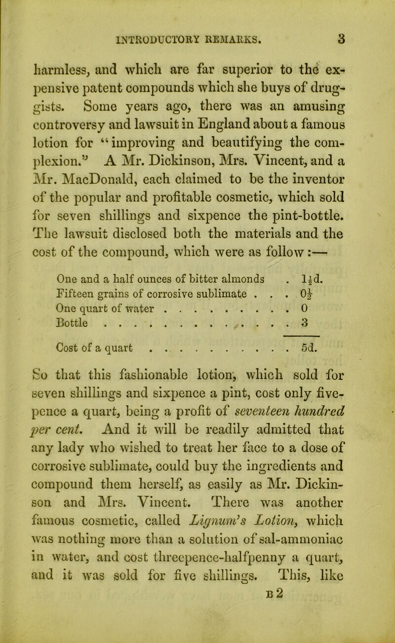 harmless, and which are far superior to the ex- pensive patent compounds which she buys of drug- gists. Some years ago, there was an amusing controversy and lawsuit in England about a famous lotion for “ improving and beautifying the com- plexion.” A Mr. Dickinson, Mrs. Vincent, and a Mr. MacDonald, each claimed to be the inventor of the popular and profitable cosmetic, which sold for seven shillings and sixpence the pint-bottle. The lawsuit disclosed both the materials and the cost of the compound, which were as follow :— One and a half ounces of bitter almonds . l^d. Fifteen grains of corrosive sublimate . . . Oh One quart of water 0 Bottle 3 Cost of a quart 5d. So that this fashionable lotion, which sold for seven shillings and sixpence a pint, cost only five- pence a quart, being a profit of seventeen hundred per cent. And it will be readily admitted that any lady who wished to treat her face to a dose of corrosive sublimate, could buy the ingredients and compound them herself, as easily as Mr. Dickin- son and Mrs. Vincent. There was another famous cosmetic, called Lignum?s Lotion, which was nothing more than a solution of sal-ammoniac in water, and cost threepence-halfpenny a quart, and it was sold for five shillings. This, like b2