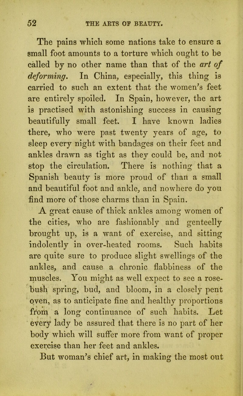 The pains which some nations take to ensure a small foot amounts to a torture which ought to be called by no other name than that of the art of deforming. In China, especially, this thing is carried to such an extent that the women’s feet are entirely spoiled. In Spain, however, the art is practised with astonishing success in causing beautifully small feet. I have known ladies there, who were past twenty years of age, to sleep every night with bandages on their feet and ankles drawn as tight as they could be, and not stop the circulation. There is nothing that a Spanish beauty is more proud of than a small and beautiful foot and ankle, and nowhere do you find more of those charms than in Spain. A great cause of thick ankles among women of the cities, who are fashionably and genteelly brought up, is a want of exercise, and sitting indolently in over-heated rooms. Such habits are quite sure to produce slight swellings of the ankles, and cause a chronic flabbiness of the muscles. You might as well expect to see a rose- bufeh spring, bud, and bloom, in a closely pent oven, as to anticipate fine and healthy proportions * » from a long continuance of such habits. Let every lady be assured that there is no part of her body which will suffer more from want of proper exercise than her feet and ankles. But woman’s chief art, in making the most out
