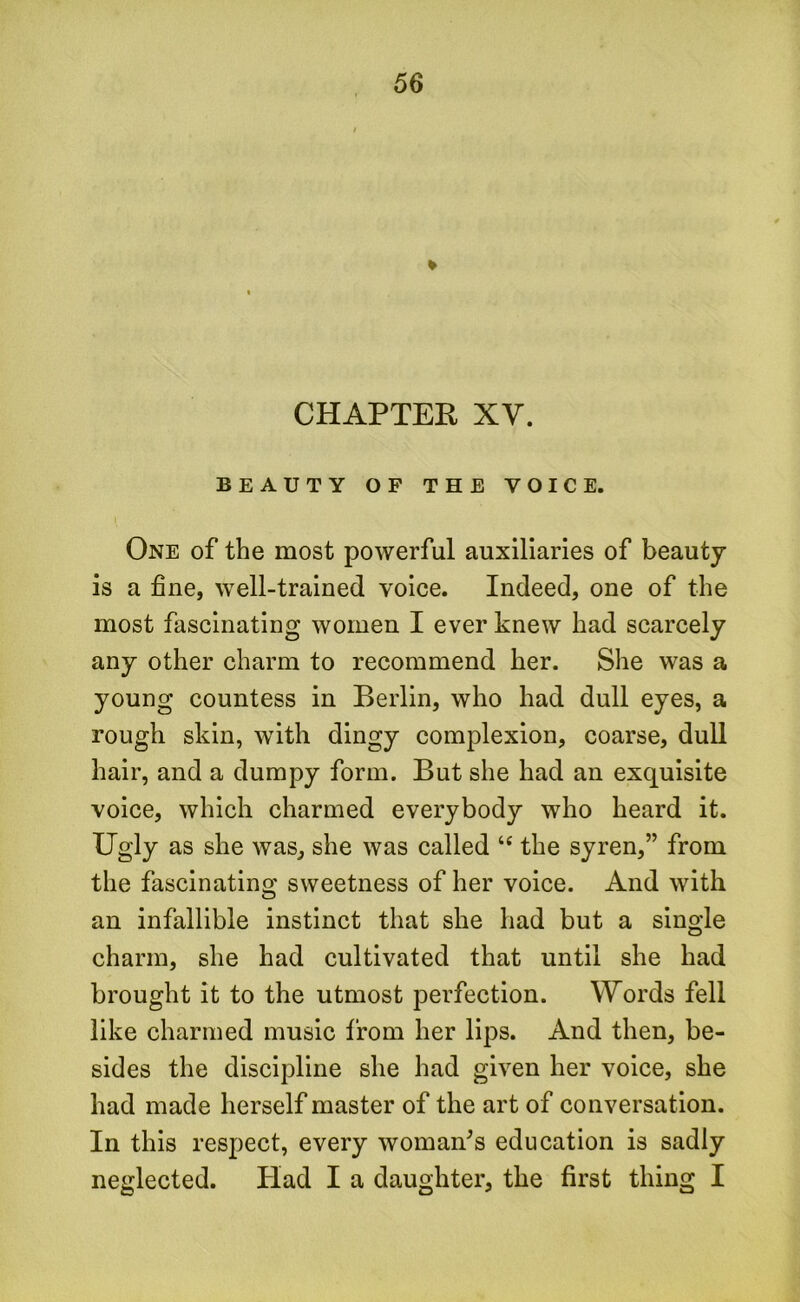 CHAPTER XV. BEAUTY OF THE VOICE. One of the most powerful auxiliaries of beauty is a fine, well-trained voice. Indeed, one of the most fascinating women I ever knew had scarcely any other charm to recommend her. She was a young countess in Berlin, who had dull eyes, a rough skin, with dingy complexion, coarse, dull hair, and a dumpy form. But she had an exquisite voice, which charmed everybody who heard it. Ugly as she was, she was called “ the syren,” from the fascinating sweetness of her voice. And with an infallible instinct that she had but a single charm, she had cultivated that until she had brought it to the utmost perfection. Words fell like charmed music from her lips. And then, be- sides the discipline she had given her voice, she had made herself master of the art of conversation. In this respect, every woman’s education is sadly neglected. Had I a daughter, the first thing I