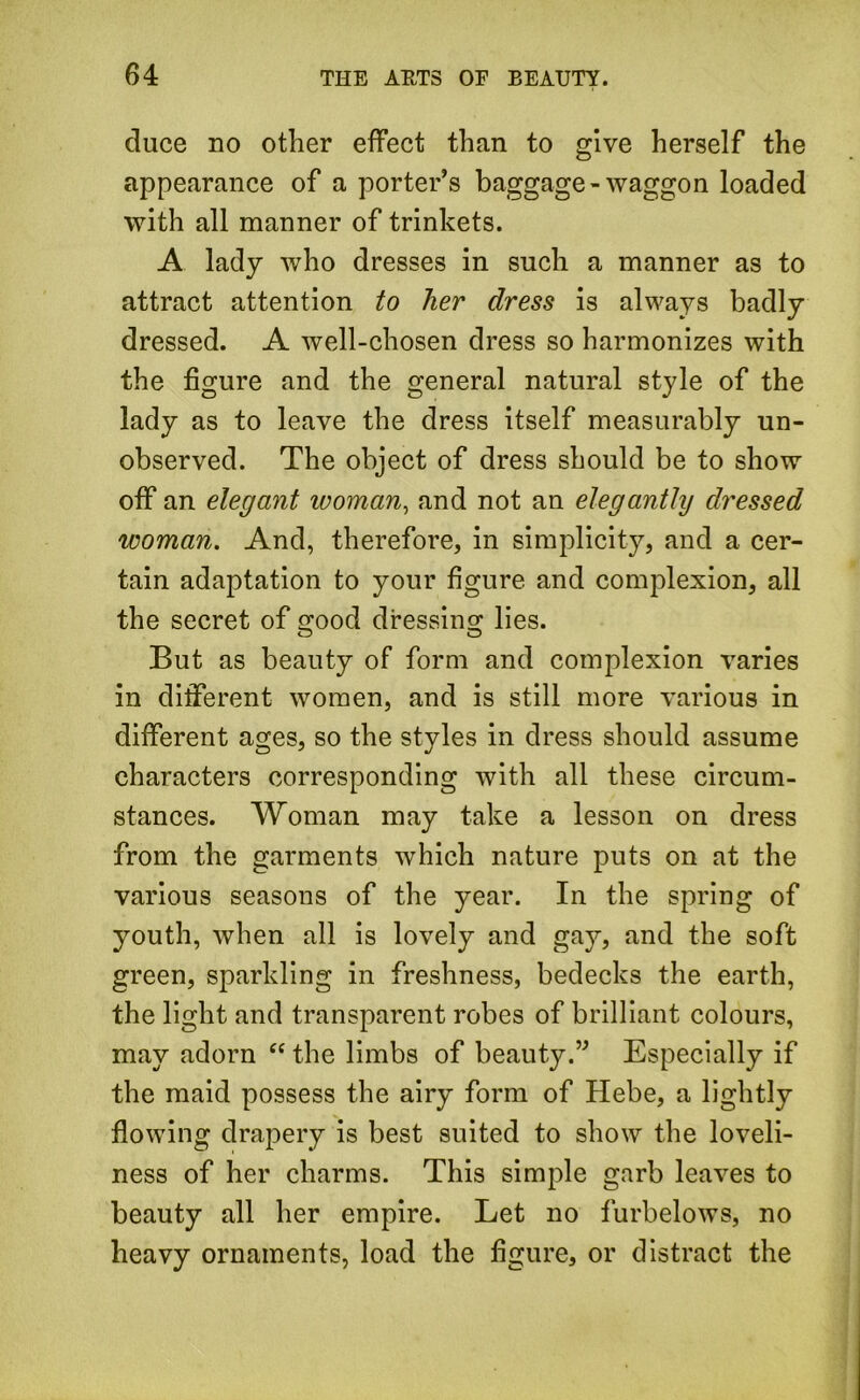 duce no other effect than to give herself the appearance of a porter’s baggage-waggon loaded with all manner of trinkets. A lady who dresses in such a manner as to attract attention to her dress is always badly dressed. A well-chosen dress so harmonizes with the figure and the general natural style of the lady as to leave the dress itself measurably un- observed. The object of dress should be to show off an elegant woman, and not an elegantly dressed woman. And, therefore, in simplicity, and a cer- tain adaptation to your figure and complexion, all the secret of good dressing lies. But as beauty of form and complexion varies in different women, and is still more various in different ages, so the styles in dress should assume characters corresponding with all these circum- stances. Woman may take a lesson on dress from the garments which nature puts on at the various seasons of the year. In the spring of youth, when all is lovely and gay, and the soft green, sparkling in freshness, bedecks the earth, the light and transparent robes of brilliant colours, may adorn “ the limbs of beauty.” Especially if the maid possess the airy form of Hebe, a lightly flowing drapery is best suited to show the loveli- ness of her charms. This simple garb leaves to beauty all her empire. Let no furbelows, no heavy ornaments, load the figure, or distract the