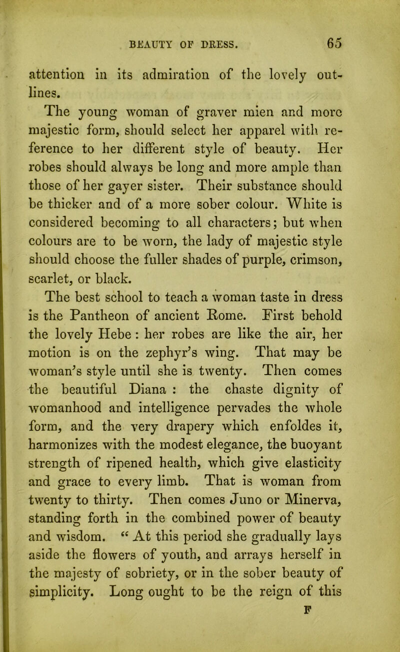 attention in its admiration of the lovely out- lines. The young woman of graver mien and more majestic form, should select her apparel with re- ference to her different style of beauty. Her robes should always be long and more ample than those of her gayer sister. Their substance should be thicker and of a more sober colour. White is considered becoming to all characters; but when colours are to be worn, the lady of majestic style should choose the fuller shades of purple, crimson, scarlet, or black. The best school to teach a woman taste in dress is the Pantheon of ancient Pome. First behold the lovely Hebe: her robes are like the air, her motion is on the zephyr’s wing. That may be woman’s style until she is twenty. Then comes the beautiful Diana : the chaste dignity of womanhood and intelligence pervades the whole form, and the very drapery which enfoldes it, harmonizes with the modest elegance, the buoyant strength of ripened health, which give elasticity and grace to every limb. That is woman from twenty to thirty. Then comes Juno or Minerva, standing forth in the combined power of beauty and wisdom. “ At this period she gradually lays aside the flowers of youth, and arrays herself in the majesty of sobriety, or in the sober beauty of simplicity. Long ought to be the reign of this F