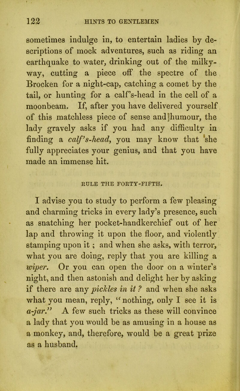 sometimes indulge in, to entertain ladies by de- scriptions of mock adventures, such as riding an earthquake to water, drinking out of the milky- way, cutting a piece off the spectre of the Brocken for a night-cap, catching a comet by the tail, or hunting for a calf’s-head in the cell of a moonbeam. If, after you have delivered yourself of this matchless piece of sense andffiumour, the lady gravely asks if you had any difficulty in finding a calf ’ s-head, you may know that she fully appreciates your genius, and that you have made an immense hit. RULE THE FORTY-FIFTH. I advise you to study to perform a few pleasing and charming tricks in every lady’s presence, such as snatching her pocket-handkerchief out of her lap and throwing it upon the floor, and violently stamping upon it ; and when she asks, with terror, what you are doing, reply that you are killing a wiper. Or you can open the door on a winter’s night, and then astonish and delight her by asking if there are any pickles in it ? and when she asks what you mean, reply, u nothing, only I see it is a-jar.” A few such tricks as these will convince a lady that you would be as amusing in a house as a monkey, and, therefore, would be a great prize as a husband.