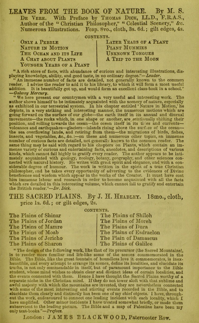 LEAVES FROM THE BOOK OE NATURE. By M. S. De Vere. With Preface by Thomas Dick, LL.D., F.R.A.S., Author of the “Christian Philosopher,” “Celestial Scenery,” &c. Numerous Illustrations. Fcap. 8vo., cloth, 3s. Ocl.; gilt edges, 4s. Only a Pebble Nature in Motion The Ocean and its Life A Chat about Plants Younger Years of a Plant contents. Later Years of a Plant Plant Mummies Unknown Tongues A Trip to the Moon “ A rich store of facts, with abundance of curious and interesting illustrations, dis- playing knowledge, ability, and good taste, in no ordinary degree.”—Leader. “ An immense number of facts are detailed, not generally known to the common reader. I advise the reader to add it to his library, to which it will form a most useful addition. It is beautifully got up, and would form an excellent class-book in a school.” —Galicciy Mercury. “We here present our countrymen with a very useful and interesting work. Tho author shows himself to be intimately acquainted with the scenery of nature, especially as exhibited in our terrestrial system. In his chapter entitled ‘ Nature in Motion,’ he depicts, in a very striking and interesting manner, the numerous motions which are going forward on the surface of our globe—the earth itself in its annual and diurnal movements—the rocks which, in one shape or another, are continually shifting their position, and rolling towards the ocean—the ocean itself in its tides and currents— volcanoes and earthquakes—glaciers—islands rising above the surface of the ocean— the sea overflowing lands, and retiring from them—the migrations of birds, fishes, insects, and vegetables, Ac., Ac.:—on these and numerous other topics, an immense number of curious facts are detailed, not generally known to the common reader. The same thing may be said with regard to his chapters on Plants, which contain an im- mense variety of curious and entertaining facts, anecdotes, and descriptions of various kinds, which cannot fail highly to gratify every reader. The author appears to be inti- mately acquainted with geology, zoology, botany, geography, and other sciences con- nected with natural history. He writes with great spirit and elegance, and with a con- siderable degree of humour. The w'ork is written in the spirit of a true Christian philosopher, and he takes every opportunity of adverting to the evidences of Divine beneficence and wisdom which appear in the works of the Creator. It must have cost him immense labour and research in order to become acquainted with all the facts which are detailed in this interesting volume, which cannot fail to gratify and entertain the British reader.”—Dr. Dick. THE SACRED PLAINS. By J. H. Headley. 18mo., cloth, price Is. Cd.; or gilt edges, 2s. The Plains of Shinar The Plains of Jordan The Plains of Mamre The Plains of Moab The Plains of Jericho The Plains of Sharon CONTENTS. The Plains of Shiloh The Plains of Moreh The Plains of Dura The Plains of Esdraelon The Plain of Damascus The Plains of Galilee “ The design of the following work, like that of its precursor (the Sacred Mountains), is to render more familiar and life-like some of the scenes commemorated in the Bible. The Bible, like the great fountain of boundless love it commemorates, is inex- haustible, and every attempt to arrange its scenes, define its localities, and elucidate its truihs, is not only commendable in itself, but of paramount importance to the Bible student, whose mind wishes to obtain clear and distinct ideas of certain localities, and the events connected with them. Hence I have thought the Sacred Plains worthy of a separate niche in the Christian mind. If they do not tower aloft with that sublime and awful majesty with which the mountains are invested, they are nevertheless connected with some of the most interesting and stirring events recorded in the Bible, and to elucidate them clearly and distinctly lias been one of my chief objects. I have, through- out the work, endeavoured to connect one leading incident with each locality, which I have amplified. Other minor incidents I have treated somewhat briefly, or made them subservient to the leading picture. The Bible and a map of Palestine have been my only text-books.”—Preface.