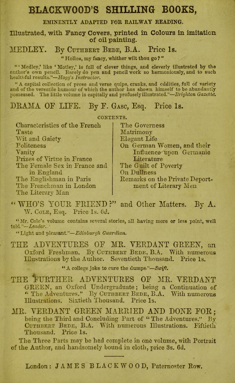 EMINENTLY ADAPTED FOR RAILWAY READING. Illustrated, with Fancy Covers, printed in Colours in imitation of oil painting. MEDLEY. By Cuthbert Bede, B.A. Price Is. “ Holloa, my fancy, whither wilt thou go ? ” “ * Medley,’ like ‘ Motley,’ is full of clever things, and cleverly illustrated by the author’s own pencil. Rarely do pen and pencil work so harmoniously, and to such healthful results.”—Hogg's Instructor. “ A capital collection of prose and verse quips, cranks, and oddities, full of variety and of the versatile humour of which the author lias shown himself to be abundantly possessed. The little volume is capitally and profusely illustrated.”—Brighton Gazette. DRAMA OE LIEE. By E. Gasc, Esq. Price Is. CONTENTS. Characteristics of the French Taste Wit and Gaiety Politeness Vanity Prizes of Virtue in France The Female Sex in France and in England The Englishman in Paris The Frenchman in London The Literary Man “ WHO’S YOUR ERIEND ?” W. Cole, Esq. Price Is. (3d. “Mr. Cole's volume contains several stories, all having more or less point, well told.”—Leader. ■ “Light and pleasant.”—Edinburgh Guardian. THE ADVENTURES OF MR. VERDANT GREEN, an Oxford Freshman. By Cuthbert Bede, B.A. With numerous Illustrations hy the Author. Seventieth Thousand. Price Is. “A college joke to cure the dumps.”—Swift. the Further adventures oe me. verdant GREEN, an Oxford Undergraduate; being a Continuation of “ The Adventures.” By Cuthbert Bede, B.A. With numerous Illustrations. Sixtieth Thousand. Price Is. MR. VERDANT GREEN MARRIED AND DONE EOR; being the Third and Concluding Part of “The Adventures. By Cuthbert Bede, B.A. With numerous Illustrations. Fiftieth Thousand. Price Is. The Three Parts may be had complete in one volume, with Portrait of the Author, and handsomely bound in cloth, price 3s. Gd. The Governess Matrimony Elegant Life On German Women, and their Influence upon Germanic Literature The Guilt of Poverty On Dullness Remarks on the Private Deport- ment of Literary Men and Other Matters. By A.