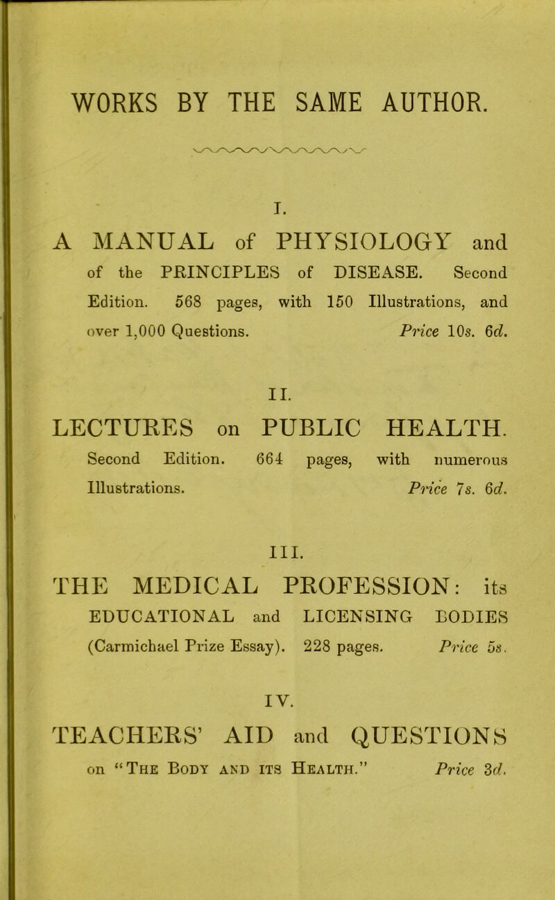 WORKS BY THE SAME AUTHOR. I. A MANUAL of PHYSIOLOGY and of the PRINCIPLES of DISEASE. Second Edition. 568 pages, with 150 Illustrations, and over 1,000 Questions. Price 10s. Qd. II. LECTURES on PUBLIC HEALTH. Second Edition. 664 pages, with numerous Illustrations. Piice 7s. 6d. III. THE MEDICAL PROFESSION: its EDUCATIONAL and LICENSING BODIES (Carmichael Prize Essay). 228 pages. Price os. IV. TEACHERS’ AID and QUESTIONS on “The Body and its Health.” Price Bd.