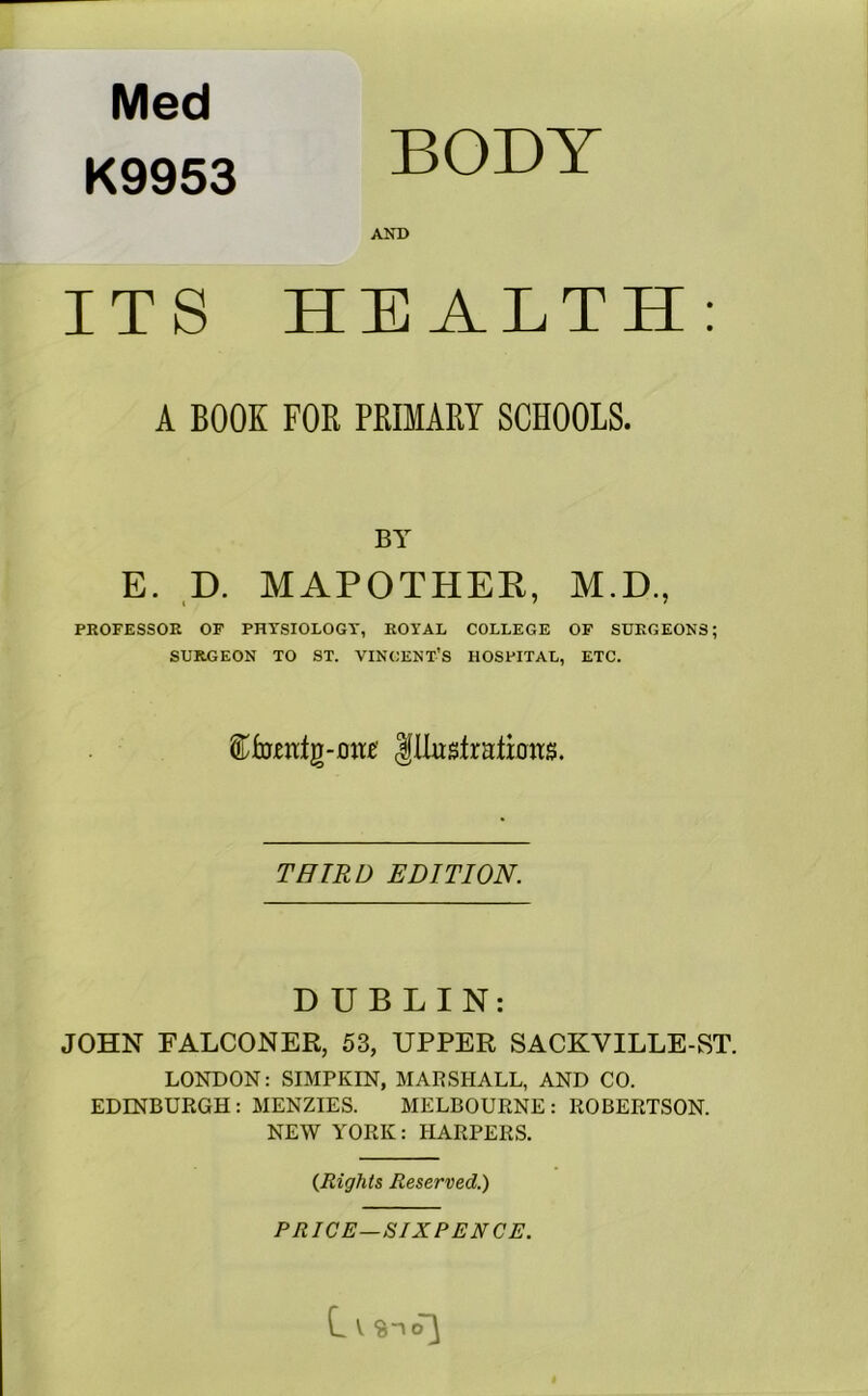 Med K9953 BODY AND ITS HEALTH: A BOOK FOR PRIMARY SCHOOLS. BY E. ,D. MAPOTHER, M.D., PROFESSOR OF PHYSIOLOGY, ROYAL COLLEGE OF SURGEONS; SURGEON TO ST. VINCENT’S HOSPITAL, ETC. THIRD EDITION. DUBLIN: JOHN FALCONER, 53, UPPER SACKVILLE-ST. LONDON: SIMPKIN, MARSHALL, AND CO. EDINBURGH: MENZIES. MELBOURNE: ROBERTSON. NEW YORK: HARPERS. {Rights Reserved.) PRICE—SIXPENCE. L V