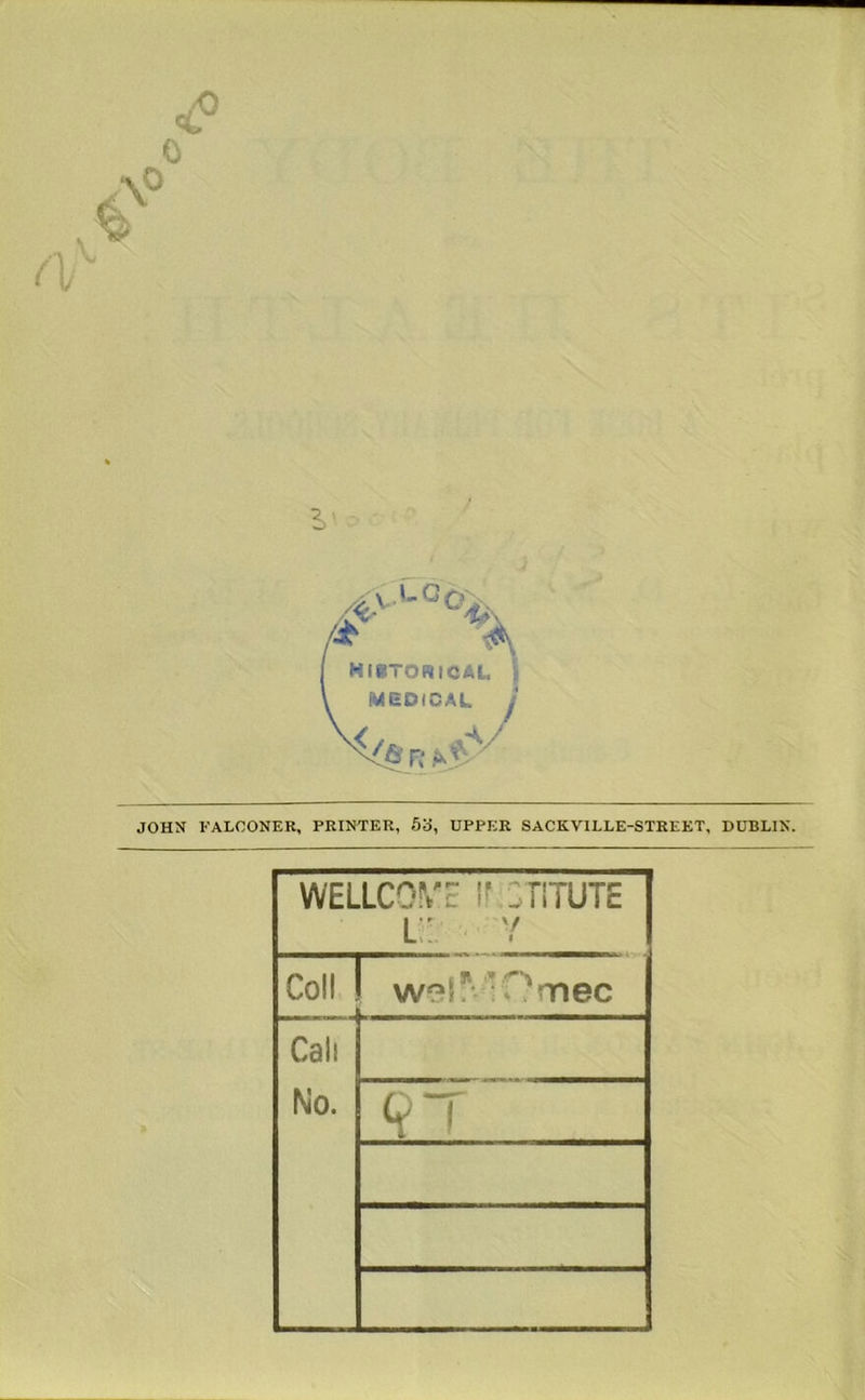 HIBTORICAI, MEDICAL JOHN FALCONER, PRINTER, 53, UPPER SACKVILLE-STREET, DUBLIN. WELLCOME ir CTlTUTE l: V Coll w^^^lMOrnec Call No. 9T