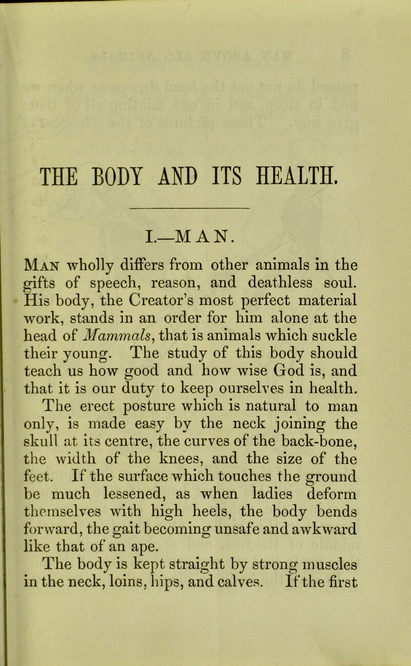 THE BODY AND ITS HEALTH. I.—M A N. Man wholly differs from other animals in the gifts of speech, reason, and deathless soul. His body, the Creator’s most perfect material work, stands in an order for him alone at the head of Mammals, that is animals which suckle their young. The study of this body should teach us how good and how wise God is, and that it is our duty to keep ourselves in health. The erect posture which is natural to man only, is made easy by the neck joining the skull at its centre, the curves of the back-bone, the width of the knees, and the size of the feet. If the surface which touches the ground be much lessened, as when ladies deform themselves with high heels, the body bends forward, the gait becoming unsafe and awkward like that of an ape. The body is kept straight by strong muscles in the neck, loins, hips, and calves. If the first