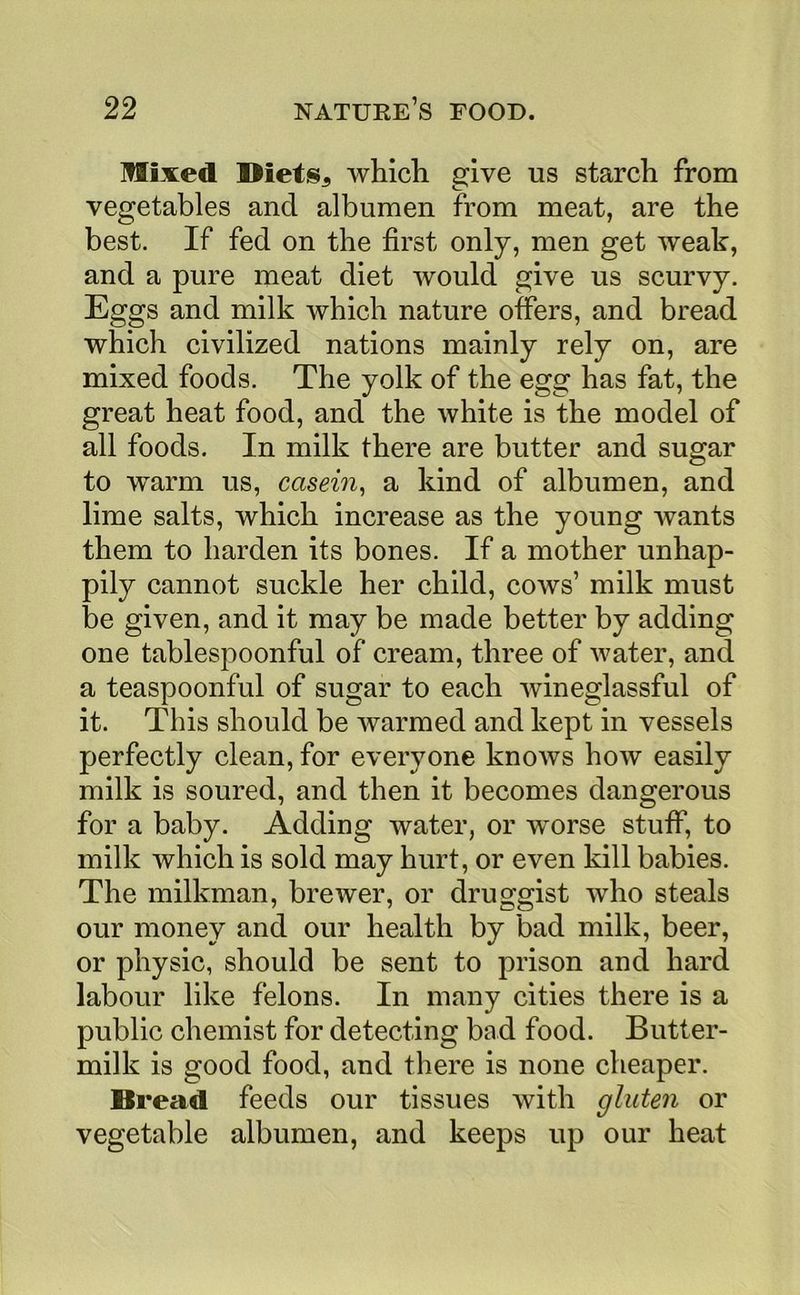 Hixed DietiSj, which give us starch from vegetables and albumen from meat, are the best. If fed on the first only, men get weak, and a pure meat diet would give us scurvy. Eggs and milk Avhich nature offers, and bread which civilized nations mainly rely on, are mixed foods. The yolk of the egg has fat, the great heat food, and the white is the model of all foods. In milk there are butter and sugar to warm us, casern^ a kind of albumen, and lime salts, which increase as the young wants them to harden its bones. If a mother unhap- pily cannot suckle her child, cows’ milk must be given, and it may be made better by adding one tablespoonful of cream, three of water, and a teaspoonful of sugar to each wineglassful of it. This should be warmed and kept in vessels perfectly clean, for everyone knows how easily milk is soured, and then it becomes dangerous for a baby. Adding water, or worse stuff, to milk which is sold may hurt, or even kill babies. The milkman, brewer, or druggist who steals our money and our health by bad milk, beer, or physic, should be sent to prison and hard labour like felons. In many cities there is a public chemist for detecting bad food. Butter- milk is good food, and there is none cheaper. Bread feeds our tissues with gluten or vegetable albumen, and keeps up our heat