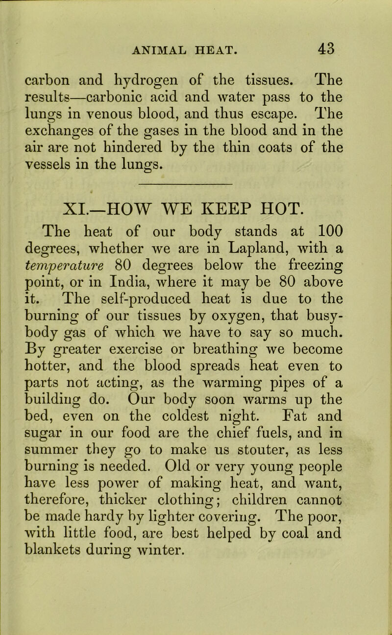 carbon and hydrogen of the tissues. The results—carbonic acid and water pass to the lungs in venous blood, and thus escape. The exchanges of the gases in the blood and in the air are not hindered by the thin coats of the vessels in the lungs. XI.—HOW WE KEEP HOT. The heat of our body stands at 100 degrees, whether we are in Lapland, with a temperature 80 degrees below the freezing point, or in India, where it may be 80 above it. The self-produced heat is due to the burning of our tissues by oxygen, that busy- body gas of which we have to say so much. By greater exercise or breathing we become hotter, and the blood spreads heat even to parts not acting, as the warming pipes of a building do. Our body soon warms up the bed, even on the coldest night. Fat and sugar in our food are the chief fuels, and in summer they go to make us stouter, as less burning is needed. Old or very young people have less power of making heat, and want, therefore, thicker clothing; children cannot be made hardy by lighter covering. The poor, with little food, are best helped by coal and blankets during winter.