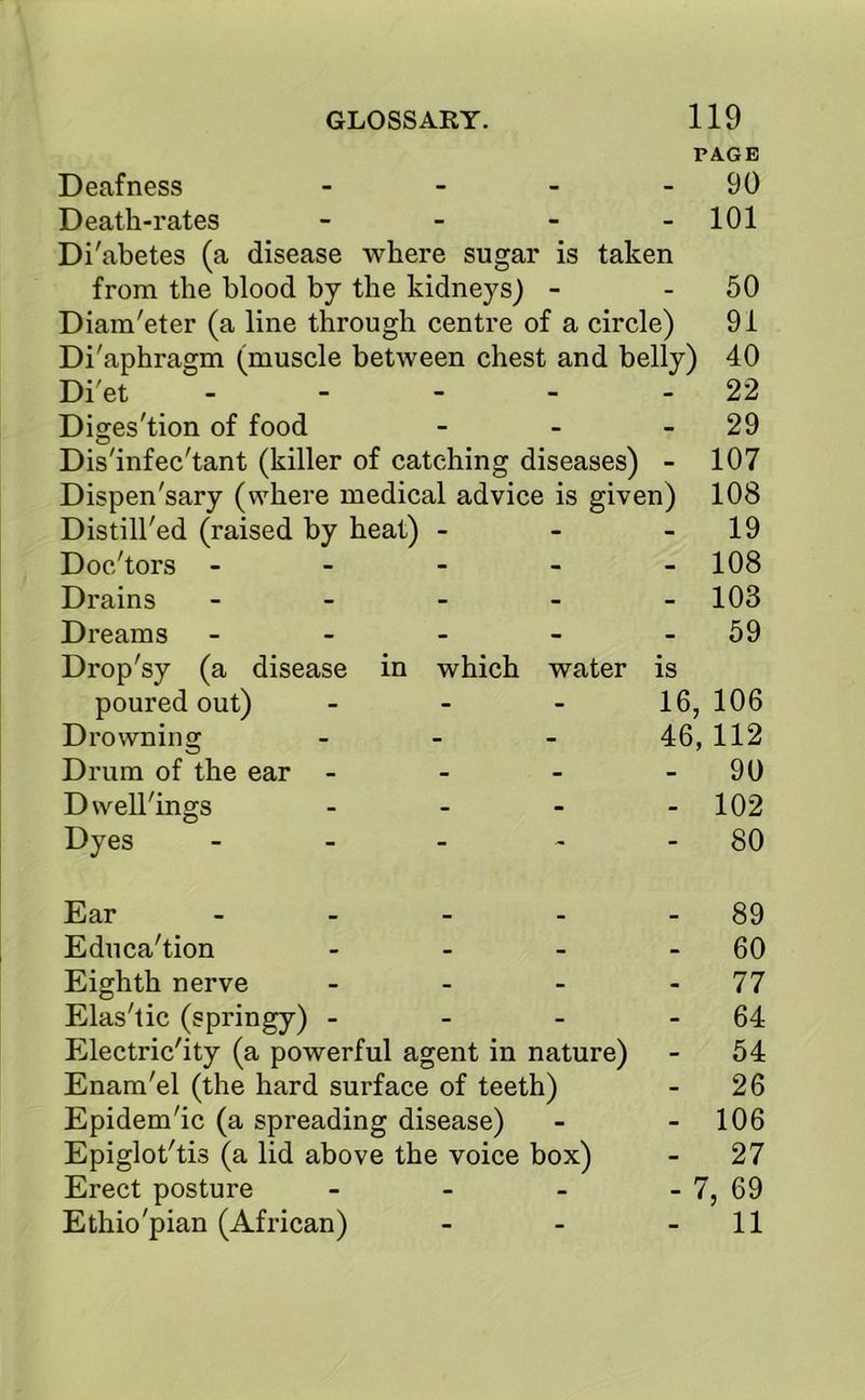 PAGE Deafness - - - - 90 Death-rates - - - - 101 Di'abetes (a disease where sugar is taken from the blood by the kidneys) - - 50 Diam'eter (a line through centre of a circle) 91 Di'aphragm (muscle between chest and belly) 40 Di'et - - - - - 22 Diges'tion of food - - - 29 Dis'infec'tant (killer of catching diseases) - 107 Dispen'sary (where medical advice is given) 108 Distill'ed (raised by heat) - - - 19 Doc/tors - - - - - 108 Drains - 103 Dreams - - - - 59 Drop'sy (a disease in which water is poured out) - - - 16, 106 Drowning - 46, 112 Drum of the ear - - - 90 Dwellings - - - - 102 Dyes - - - - 80 Ear - - - - 89 Education - - - 60 Eighth nerve - - - 77 Elas'tic (springy) - - - - 64 Electricity (a powerful agent in nature) - 54 Enam'el (the hard surface of teeth) - 26 Epidemic (a spreading disease) - - 106 Epiglotlis (a lid above the voice box) - 27 Erect posture - - - - 7, 69 Ethio'pian (African) - - - 11