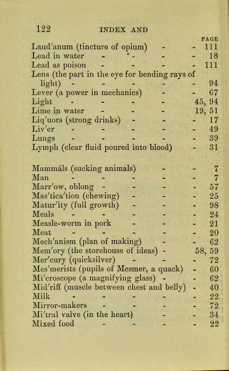 PAGE Laud'anum (tincture of opium) - - 111 Lead in water - * - - - 18 Lead as poison - - - - 111 Lens (the part in the eye for bending rays of light) - - - - - 94 Lever (a power in mechanics) - - G7 Light - 45, 94 Lime in water - - _ 19^ 51 Liq'uors (strong drinks) - - - 17 Liv'er - - - - - 49 Lungs - - - - - 39 Lymph (clear fluid poured into blood) - 31 Mammals (sucking animals) - - 7 Man - - - - - 7 Marr'ow, oblong - - - - 57 Mas'tica'tion (chewing) - - - 25 Maturity (full growth) - - - 98 Meals - - - - - 24 Measle-worm in pork - - - 21 Meat - - - - - 20 Mech'anism (plan of making) - - 62 Mem'ory (the storehouse of ideas) - 58, 59 Mer'cury (quicksilver) - - - 72 Mes'merists (pupils of Mesmer, a quack) - 60 Mi'croscope (a magnifying glass) - - 62 Mid'riff (muscle between chest and belly) - 40 Milk - - - - - 22 Mirror-makers - - - - 72 Mi'tral valve (in the heart) - - 34 Mixed food - - - - 22