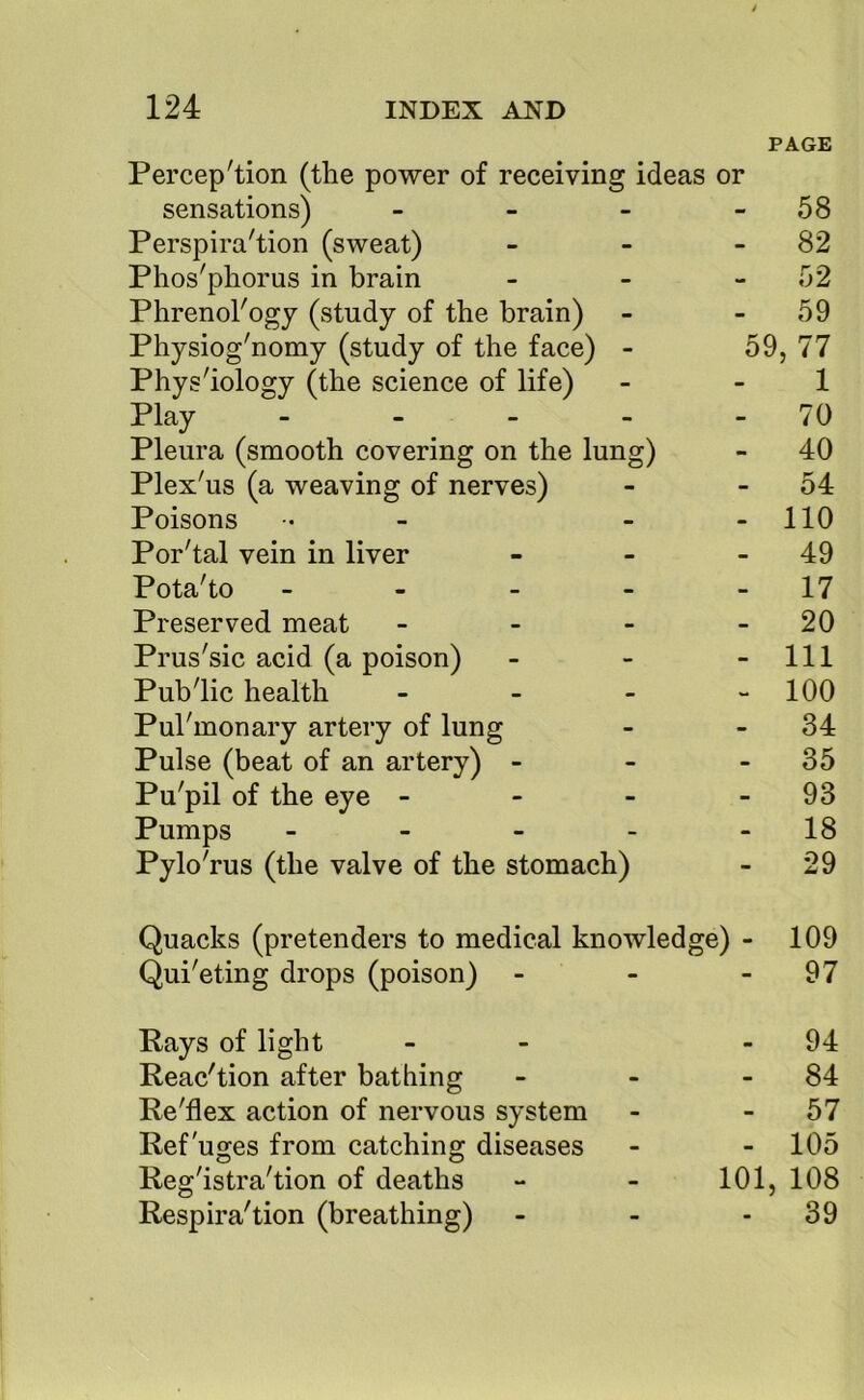 PAGE Percep'tion (the power of receiving ideas or sensations) Perspira'tion (sweat) Phos'phorus in brain - - 58 - - 82 - - 52 Phrenol'ogj (study of the brain) - - 59 Physiog'nomy (study of the face) Phys'iology (the science of life) - 59 ,77 - - 1 Play - - 70 Pleura (smooth covering on the lung) - 40 Plex us (a weaving of nerves) - - 54 Poisons - - no Por'tal vein in liver - - 49 Pota'to - - - - - 17 Preserved meat - - 20 Prus'sic acid (a poison) - - 111 Public health - - 100 Pul'monary artery of lung - - 34 Pulse (beat of an artery) - - - 35 Pu'pil of the eye - - - 93 Pumps . - _ Pylo'rus (the valve of the stomacl - - 18 i) - 29 Quacks (pretenders to medical knowledge) - 109 Qui'eting drops (poison) - - 97 Pays of light Reac'tion after bathing - 94 84 Re'flex action of nervous system - - 57 Refuges from catching diseases - - 105 Registration of deaths - 101, 108 Respiration (breathing) - - 39