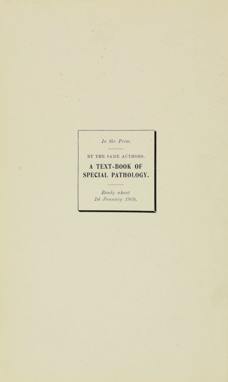 In the Press. BY THE SAME AUTHORS. A TEXT=B00K OF SPECIAL PATHOLOGY. Ready about 1st January 1909.