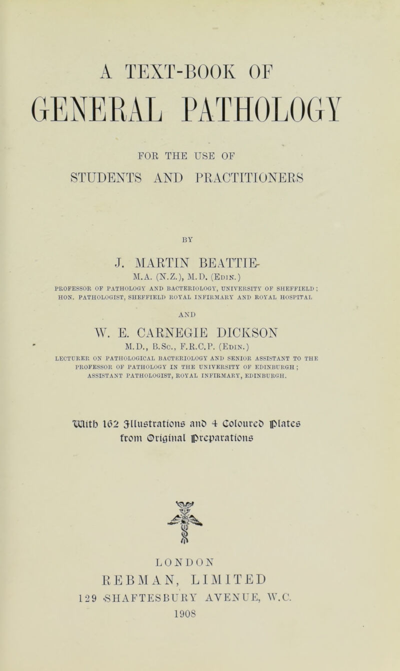 FOR THE USE OF STUDENTS AND PRACTITIONERS BY J. MARTIN BEATTIE- M.A. (N.Z.), M.D. (Edin.) PROFESSOR OF PATHOLOGY AND BACTERIOLOGY, UNIVERSITY OF SHEFFIELD : HON. PATHOLOGIST, SHEFFIELD ROYAL INFIRMARY AND ROYAL HOSPITAL AND W. E. CARNEGIE DICKSON M.D., B.Sc., F.R.C.P. (Edin.) LECTURER ON PATHOLOGICAL BACTERIOLOGY AND SENIOR ASSISTANT TO THE PROFESSOR OF PATHOLOGY IN THE UNIVERSITY OF EDINBURGH ; ASSISTANT PATHOLOGIST, ROYAL INFIRMARY, EDINBURGH. XUitb 1(32 illustrations anD 4 Coloured plates from Original preparations LONDON REBMAN, LIMITED 129 .SHAFTESBURY AVENUE, W.C. 190S
