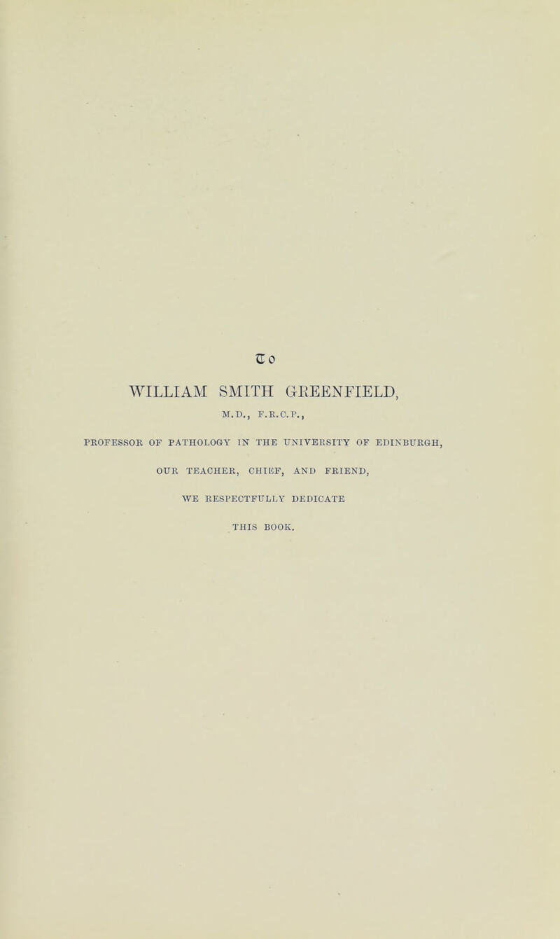 WILLIAM SMITH GEEENFIELD M.D., F.R.C.P., PROFESSOR OF PATHOLOGY IN THE UNIVERSITY OF EDINBURGH, OUR TEACHER, CHIEF, AND FRIEND, WE RESPECTFULLY DEDICATE THIS BOOK.