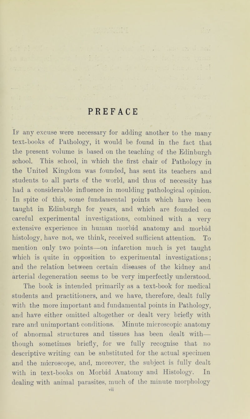 PREFACE If any excuse were necessary for adding another to the many text-books of Pathology, it would be found in the fact that the present volume is based on the teaching of the Edinburgh school. This school, in which the first chair of Pathology in the United Kingdom was founded, has sent its teachers and students to all parts of the world, and thus of necessity has had a considerable influence in moulding pathological opinion. In spite of this, some fundamental points which have been taught in Edinburgh for years, and which are founded on careful experimental investigations, combined with a very extensive experience in human morbid anatomy and morbid histology, have not, we think, received sufficient attention. To mention only two points—on infarction much is yet taught which is quite in opposition to experimental investigations; and the relation between certain diseases of the kidney and arterial degeneration seems to be very imperfectly understood. The book is intended primarily as a text-book for medical students and practitioners, and we have, therefore, dealt fully with the more important and fundamental points in Pathology, and have either omitted altogether or dealt very briefly with rare and unimportant conditions. Minute microscopic anatomy of abnormal structures and tissues has been dealt with— though sometimes briefly, for we fully recognise that no descriptive writing can be substituted for the actual specimen and the microscope, and, moreover, the subject is fully dealt with in text-books on Morbid Anatomy and Histology. In dealing with animal parasites, much of the minute morphology