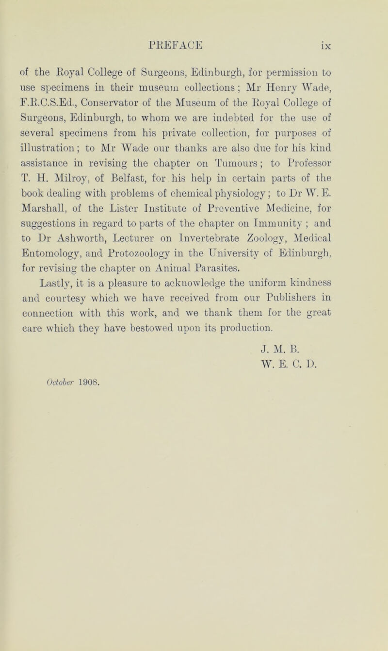 of the Koyal College of Surgeons, Edinburgh, for permission to use specimens in their museum collections ; Mr Henry Wade, F.E.C.S.Ed., Conservator of the Museum of the Koyal College of Surgeons, Edinburgh, to whom we are indebted for the use of several specimens from his private collection, for purposes of illustration; to Mr Wade our thanks are also due for his kind assistance in revising the chapter on Tumours; to Professor T. H. Milroy, of Belfast, for his help in certain parts of the book dealing with problems of chemical physiology ; to Dr W. E. Marshall, of the Lister Institute of Preventive Medicine, for suggestions in regard to parts of the chapter on Immunity ; and to Dr Ashworth, Lecturer on Invertebrate Zoology, Medical Entomology, and Protozoology in the University of Edinburgh, for revising the chapter on Animal Parasites. Lastly, it is a pleasure to acknowledge the uniform kindness and courtesy which we have received from our Publishers in connection with this work, and we thank them for the great care which they have bestowed upon its production. J. M. B. W. E. C. D. October 1908.