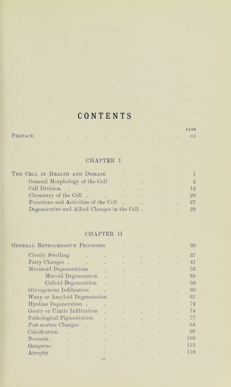 CONTENTS PAGE Preface ........ vii CHAPTER I The Cell in Health and Disease 1 General Morphology of the Cell .... 2 Cell Division . . . . . . .12 Chemistry of the Cell ...... 20 Functions and Activities of the Cell . . . .27 Degenerative and Allied Changes in the Cell . . .29 CHAPTER II General Retrogressive Processes . . . .35 Cloudy Swelling ...... 37 Fatty Changes ....... 41 Mucinoid Degenerations . . . . .53 Mucoid Degeneration . . . . .55 Colloid Degeneration . . . . .56 Glycogenous Infiltration ..... 60 Waxy or Amyloid Degeneration . . . .61 Hyaline Degeneration . . . . . .72 Gouty or Uratic Infiltration . . . . .74 Pathological Pigmentation . . . . .77 Post-mortem Changes ...... 94 Calcification ....... 98 Necrosis. . . . . . .103 Gangrene . . . • . • .115 Atrophy . . . . . • .119